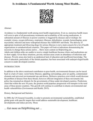 Is Avoidance A Fundamental Worth Among Most Health...
Abstract
Avoidance is a fundamental worth among most health organizations. Even so, numerous health issues
will exist in spite of all precautionary treatments and availability of life saving medications. A
substantial amount of illnesses in poorer countries is triggered by diseases and or mishaps: for
example viruses, oxygen deficiency, respiratory illnesses, dehydration, wounds, hemorrhaging, acute
myocardial, infection and more widespread diseases like AIDS/HIV and Ebola. The delivery of
appropriate treatment and lifesaving drugs for serious illnesses is not a main concern for a lot of health
organizations in unindustrialized countries. This paper will look at indications demonstrating the
necessity to change these actions and to ... Show more content on Helpwriting.net ...
Adults and children alike are unable to receive simple healthcare because clinics and medications are
in short supply. Given these situations, poverty stricken areas create an abundance of infections and
diseases. Poverty areas also lend to an epidemical lack of education and insufficient knowledge. The
lack of education, particularly of the female populace, has been associated with underprivileged health
concern in under developed countries.
INTRODUCTION
In addition to the above mentioned contributors to poor health, environmental diseases can be traced
back to a lack of water, vector borne illnesses, appalling surroundings, poor air quality, contaminated
elements and universal environmental ups and downs. Defensive practices exist which would decrease
the problem of disease from these threats; however efficient integration of these movements into
policy has remained an obstacle for the governments of these under developed countries. Predictions
claim that within the next 30 years, the greatest world populace progression will transpire in the rural
areas of these poorer countries. This growth will continue to contribute to drastic environmental and
health vulnerabilities (Environment and Health, 2015).
History, Background and Statistics
In 2000, the UN General Assembly, in order to promote environmental sustainability, established
global goals with specific targets that would address sustainable development, healthcare
developments and reduce poverty. Those
... Get more on HelpWriting.net ...
 