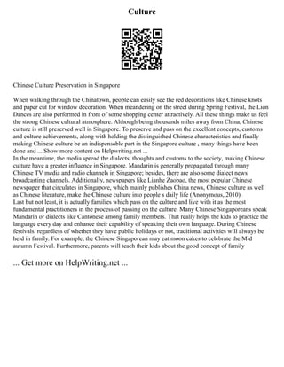 Culture
Chinese Culture Preservation in Singapore
When walking through the Chinatown, people can easily see the red decorations like Chinese knots
and paper cut for window decoration. When meandering on the street during Spring Festival, the Lion
Dances are also performed in front of some shopping center attractively. All these things make us feel
the strong Chinese cultural atmosphere. Although being thousands miles away from China, Chinese
culture is still preserved well in Singapore. To preserve and pass on the excellent concepts, customs
and culture achievements, along with holding the distinguished Chinese characteristics and finally
making Chinese culture be an indispensable part in the Singapore culture , many things have been
done and ... Show more content on Helpwriting.net ...
In the meantime, the media spread the dialects, thoughts and customs to the society, making Chinese
culture have a greater influence in Singapore. Mandarin is generally propagated through many
Chinese TV media and radio channels in Singapore; besides, there are also some dialect news
broadcasting channels. Additionally, newspapers like Lianhe Zaobao, the most popular Chinese
newspaper that circulates in Singapore, which mainly publishes China news, Chinese culture as well
as Chinese literature, make the Chinese culture into people s daily life (Anonymous, 2010).
Last but not least, it is actually families which pass on the culture and live with it as the most
fundamental practitioners in the process of passing on the culture. Many Chinese Singaporeans speak
Mandarin or dialects like Cantonese among family members. That really helps the kids to practice the
language every day and enhance their capability of speaking their own language. During Chinese
festivals, regardless of whether they have public holidays or not, traditional activities will always be
held in family. For example, the Chinese Singaporean may eat moon cakes to celebrate the Mid
autumn Festival. Furthermore, parents will teach their kids about the good concept of family
... Get more on HelpWriting.net ...
 