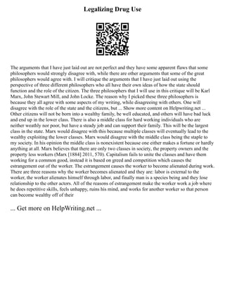 Legalizing Drug Use
The arguments that I have just laid out are not perfect and they have some apparent flaws that some
philosophers would strongly disagree with, while there are other arguments that some of the great
philosophers would agree with. I will critique the arguments that I have just laid out using the
perspective of three different philosophers who all have their own ideas of how the state should
function and the role of the citizen. The three philosophers that I will use in this critique will be Karl
Marx, John Stewart Mill, and John Locke. The reason why I picked these three philosophers is
because they all agree with some aspects of my writing, while disagreeing with others. One will
disagree with the role of the state and the citizens, but ... Show more content on Helpwriting.net ...
Other citizens will not be born into a wealthy family, be well educated, and others will have bad luck
and end up in the lower class. There is also a middle class for hard working individuals who are
neither weathly nor poor, but have a steady job and can support their family. This will be the largest
class in the state. Marx would disagree with this because multiple classes will eventually lead to the
wealthy exploiting the lower classes. Marx would disagree with the middle class being the staple to
my society. In his opinion the middle class is nonexistent because one either makes a fortune or hardly
anything at all. Marx believes that there are only two classes in society, the property owners and the
property less workers (Marx [1884] 2011, 570). Capitalism fails to unite the classes and have them
working for a common good, instead it is based on greed and competition which causes the
estrangement out of the worker. The estrangement causes the worker to become alienated during work.
There are three reasons why the worker becomes alienated and they are: labor is external to the
worker, the worker alienates himself through labor, and finally man is a species being and they lose
relationship to the other actors. All of the reasons of estrangement make the worker work a job where
he does repetitive skills, feels unhappy, ruins his mind, and works for another worker so that person
can become wealthy off of their
... Get more on HelpWriting.net ...
 