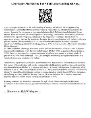 A Necessary Prerequisite For A Full Understanding Of Any...
A necessary prerequisite for a full understanding of any species behavior includes possessing
comprehensive knowledge of their respective sensory world. Here we attempted to determine the
sensory threshold for a response to sweetness in both the flesh fly Sarcophaga bullata and Homo
sapiens. Flies and humans alike were exposed to increasingly concentrated solutions of glucose and
monitored for a positive response, indicative of the detection of sweetness. Results from our
experiment strongly indicate the population threshold for sweetness detection in S. bullata resides at a
glucose solution concentration level of 1%, while humans exhibited an increased sweetness
sensitivity, with the population threshold appearing at 0.1%. However, while ... Show more content on
Helpwriting.net ...
al. 2004). Important takeaways from these studies indicate that members of the taxa tend to be most
responsive to simple and sweet flavored carbohydrates (Dethier 1955, as quoted in Jakinovich et. al.
1971). However, taxa members responses to amino acids have been shown to be more subtle, if
present at all, with Potter and Bertin (1988), for example, determining no significant response to a
variety of amino acid solutions in S. bullata.
Traditionally, experimental analysis of Homo sapiens taste thresholds has similarly focused on these
two classes of biomolecules, with similar sweetness thresholds as those exhibited by members of the
taxa Insecta being established in H. sapiens with respect to simple carbohydrates. For example, while
Scheiner et. al. in (2003) (as quoted in Scheiner et al. 2004), demonstrated that a sucrose concentration
above 3% was sufficient to induce a positive sweetness detection rate of close to 60% in a population
of the honey bee, Apis mellifera, Richard Bowen (2016) has indicated the H. sapiens population
response threshold resides around sucrose concentrations of 3.4%.
Recently however, the movement away from the high calorie content of simple carbohydrate
sweeteners in the human diet, has generated an industry of artificial sweeteners commonly utilized by
H.
... Get more on HelpWriting.net ...
 