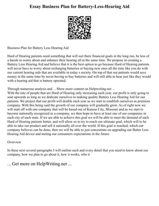 Essay Business Plan for Battery-Less-Hearing Aid
Business Plan for Battery Less Hearing Aid
Hard of Hearing patients need something that will suit there financial goals in the long run, be less of
a hassle to worry about and enhance their hearing all at the same time. We propose in creating a
Battery Less Hearing Aid and believe that it is the best option to go because Hard of Hearing patients
will never have to worry about recharging batteries or buying new ones all the time like you do with
our current hearing aids that are available in today s society. On top of that our patients would save
money at the same time by never having to buy batteries and will still able to hear just like they would
with a hearing aid that is battery operated.
Through numerous analysis and ... Show more content on Helpwriting.net ...
With the rate of people that are Hard of Hearing only increasing each year, our profit is only going to
soar upwards as long as we dedicate ourselves to making quality Battery Less Hearing Aid for our
patients. We project that our profit will double each year as we start to establish ourselves as premiere
company. With this being said the growth of our company will gradually grow. As of right now we
will start off with one company that will be based out of Kansas City, Missouri and as we start to
become nationally recognized as a company, we then hope to have at least one of our companies in
each city of each state. If we are able to achieve this goal we will be able to meet the demand of each
Hard of Hearing patients better, and will allow us to try to reach our ultimate goal, which will to be
able to take our product and sell it nationally all over the world. If this goal is reached, which our
company believes can be done, then we will be able to just concentrate on upgrading our Batter Less
Hearing Aid device and meting our consumers expectations in the future.
Overview
In these next several paragraphs I will outline each and every detail that you need to know about our
company, how we plan to go about it, how it works, who it
... Get more on HelpWriting.net ...
 
