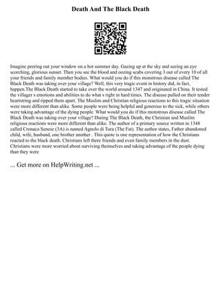 Death And The Black Death
Imagine peering out your window on a hot summer day. Gazing up at the sky and seeing an eye
scorching, glorious sunset. Then you see the blood and oozing scabs covering 3 out of every 10 of all
your friends and family member bodies. What would you do if this monstrous disease called The
Black Death was taking over your village? Well, this very tragic event in history did, in fact,
happen.The Black Death started to take over the world around 1347 and originated in China. It tested
the villager s emotions and abilities to do what s right in hard times. The disease pulled on their tender
heartstring and ripped them apart. The Muslim and Christian religious reactions to this tragic situation
were more different than alike. Some people were being helpful and generous to the sick, while others
were taking advantage of the dying people. What would you do if this monstrous disease called The
Black Death was taking over your village? During The Black Death, the Christian and Muslim
religious reactions were more different than alike. The author of a primary source written in 1348
called Cronaca Senese (3A) is named Agnolo di Tura (The Fat). The author states, Father abandoned
child, wife, husband, one brother another . This quote is one representation of how the Christians
reacted to the black death. Christians left there friends and even family members in the dust.
Christians were more worried about surviving themselves and taking advantage of the people dying
than they were
... Get more on HelpWriting.net ...
 