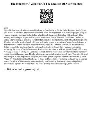 The Influence Of Zionism On The Creation Of A Jewish State
Zion
Since biblical times Jewish communities lived in Arab lands, in Persia, India, East and North Africa
and indeed in Palestine. However more modern times have seen them as a nomadic people, living in
various countries but never truly finding a land to call there own. In the late 19th and early 20th
century an idea began to gain solidarity and momentum, that of Zionism. The idea of Zionism, to
create a Jewish state, is arguably one of modern society s most polarizing and influential movements.
Zionism has influenced political, religious, and social groups in a variety of ways that culminated in
the creation of a Jewish state in Palestine.(Cohen, week 10) The term Zionism, as it is understood
today, began to be used significantly by the political activist Herzl. Herzl was driven to action
following the event of the infamous anti Semitic Dreyfus affair in which a Jewish/French officer was
wrongly accused of spying for Germany. This led Herzl to believe that anywhere the Jews went they
would be unfairly persecuted. Herzl s solution, create an independent Jewish state. To realize his goal
Herzl began to look to political, religious, and social groups to garner support for his cause. (Cohen,
Week 10) The global political landscape is fickle and has a habit of mutating and evolving in strange
ways. The view of Zionist movement was hardly unaffected by these rapid changes in political
mindset and agenda. Pre World War 1 era saw a primary anti sematic Europe, from Frances
... Get more on HelpWriting.net ...
 
