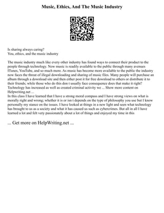 Music, Ethics, And The Music Industry
Is sharing always caring?
You, ethics, and the music industry
The music industry much like every other industry has found ways to connect their product to the
people through technology. Now music is readily available to the public through many avenues
ITunes, YouTube, and so much more. As music has become more available to the public the industry
now faces the threat of illegal downloading and sharing of music files. Many people will purchase an
album through a download site and then either post it for free download to others or distribute it to
their friends; while those who do this don t usually face consequence does that make it right?
Technology has increased as well as created criminal activity we ... Show more content on
Helpwriting.net ...
In this class I have learned that I have a strong moral compass and I have strong views on what is
morally right and wrong; whether it is or isn t depends on the type of philosophy you use but I know
personally my stance on the issues. I have looked at things in a new light and seen what technology
has brought to us as a society and what it has caused us such as cybercrimes. But all in all I have
learned a lot and felt very passionately about a lot of things and enjoyed my time in this
... Get more on HelpWriting.net ...
 