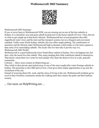 Wollstonecraft 2065 Summary
Wollstonecraft 2065 Summary
If you ve never been to Wollstonecraft NSW, you are missing out on one of the best suburbs in
Sydney. It s a beautiful, nice and quiet suburb located next to the busier suburb of Crow s Nest, but not
so close to get caught up in that hectic lifestyle. Wollstonecraft has several properties that offer
magnificent water views and the train and bus transport systems run on a frequent and convenient
schedule. Unlike some North Sydney suburbs, this one offers ample parking. The combination of
amenities and the lifestyle make Wollstonecraft high in demand, which makes it a bit more expensive
than some of its surrounding suburbs. The locals who live here like it just the way it is.
Wollstonecraft 2065 Profile
Wollstonecraft is a quiet harbourside lower North Shore suburb of Sydney. Not a lot happens her, but
that s why the locals love this suburb. They enjoy keeping their little waterfront suburb to themselves.
That doesn t mean there isn t room for more people who share the desire to live in a safe, peaceful
community.
Lifestyle ... Show more content on Helpwriting.net ...
They relish in their private spot tucked away in one of the most sought after water frontage suburbs in
Sydney. The proximity to the CBD and to Crow s Nest gives them ample opportunities to go join the
excitement of the city.
Instead of worrying about life, work, and the stress of living in the city, Wollstonecraft residents get to
revel in their foreshore community amidst the walking trails that connect the parks and their harbour
scenery.
... Get more on HelpWriting.net ...
 