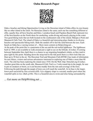 Oahu Research Paper
Oahu s beaches and hiking Opportunities Living on the Hawaiian island of Oahu offers its own beauty
like no other island in the chain. No Hawaiian island is the same; each one has something different to
offer, equally they all have beaches and hikes. Laniakea beach and Pupukea Beach Park represent two
of the best beaches on the North shore for snorkeling, scuba diving and merely playing in the water.
Two good hiking trails that are both located on the southeastern side of the island, Makapu u Point and
Maunawili Falls Trail. The island of Oahu is a beautiful and interesting place thanks to its diverse
beaches and spectacular hiking trails. Slide the sandals off to feel the sand between the toes. Each
beach on Oahu has a varying texture of ... Show more content on Helpwriting.net ...
At the peak of the point this is a panorama of the sea and the red roofed lighthouse. The lighthouse
built in 1909, is not available to walk around just a sight to see on the hillside. (Crosby). If coming
between September thru April there is a chance to see migrating humpback whales, as they tend to
pass right by this point. Heading down the steep trail to the tide pools there is a blow hole that can
blast up to 50 feet in the air. The Hawaiian Trail and Mountain Club (HTMC) has loads of information
for new hikers, visitors and serious adventurers interested in exploring one of Oahu s more than 80
trails. The club has been exploring the island since 1910. On the Web: http://htmclub.org (Crosby).
Another great hike on the south side, Maunawili Falls Trail is a 3 mile round trip in the jungle, be sure
to put on sneakers or boots, as it can become muddy from the rain and coverage of the trees.
Following the path through the jungle of trees you will reach the waterfall. At its base is the larger,
lower pool encircled by fern covered cliffs. Up a slippery slope is a second, smaller pool where the
waterfall splits in two. (Ball, p186). This is a beautiful area to swim and relax being surrounded by
... Get more on HelpWriting.net ...
 