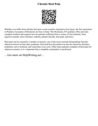 Chronic Heel Pain
Whether you suffer from chronic heel pain or just recently sustained a foot injury, the foot specialists
at Podiatry Associates of Rochester are here to help. This Rochester, NY podiatry office provides
complete medical and surgical care for patients suffering from a variety of foot ailments, from
ingrown toenails, stress fractures, arthritis, planter fasciitis, heel pain, and more.
Heel pain can be caused by a number of reasons, one of the most common being plantar fasciitis,
otherwise known as heel spur syndrome. Heel and foot discomfort can also be caused by fractures,
tendonitis, nerve irritation, and sometimes even cysts. Often times patients complain of heel pain for
unknown reasons, so it s important that a complete examination is performed
... Get more on HelpWriting.net ...
 