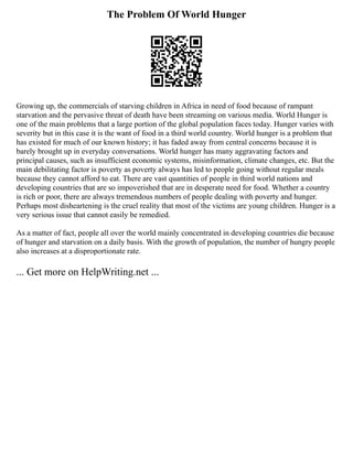 The Problem Of World Hunger
Growing up, the commercials of starving children in Africa in need of food because of rampant
starvation and the pervasive threat of death have been streaming on various media. World Hunger is
one of the main problems that a large portion of the global population faces today. Hunger varies with
severity but in this case it is the want of food in a third world country. World hunger is a problem that
has existed for much of our known history; it has faded away from central concerns because it is
barely brought up in everyday conversations. World hunger has many aggravating factors and
principal causes, such as insufficient economic systems, misinformation, climate changes, etc. But the
main debilitating factor is poverty as poverty always has led to people going without regular meals
because they cannot afford to eat. There are vast quantities of people in third world nations and
developing countries that are so impoverished that are in desperate need for food. Whether a country
is rich or poor, there are always tremendous numbers of people dealing with poverty and hunger.
Perhaps most disheartening is the cruel reality that most of the victims are young children. Hunger is a
very serious issue that cannot easily be remedied.
As a matter of fact, people all over the world mainly concentrated in developing countries die because
of hunger and starvation on a daily basis. With the growth of population, the number of hungry people
also increases at a disproportionate rate.
... Get more on HelpWriting.net ...
 