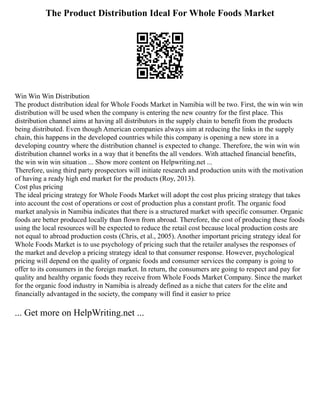 The Product Distribution Ideal For Whole Foods Market
Win Win Win Distribution
The product distribution ideal for Whole Foods Market in Namibia will be two. First, the win win win
distribution will be used when the company is entering the new country for the first place. This
distribution channel aims at having all distributors in the supply chain to benefit from the products
being distributed. Even though American companies always aim at reducing the links in the supply
chain, this happens in the developed countries while this company is opening a new store in a
developing country where the distribution channel is expected to change. Therefore, the win win win
distribution channel works in a way that it benefits the all vendors. With attached financial benefits,
the win win win situation ... Show more content on Helpwriting.net ...
Therefore, using third party prospectors will initiate research and production units with the motivation
of having a ready high end market for the products (Roy, 2013).
Cost plus pricing
The ideal pricing strategy for Whole Foods Market will adopt the cost plus pricing strategy that takes
into account the cost of operations or cost of production plus a constant profit. The organic food
market analysis in Namibia indicates that there is a structured market with specific consumer. Organic
foods are better produced locally than flown from abroad. Therefore, the cost of producing these foods
using the local resources will be expected to reduce the retail cost because local production costs are
not equal to abroad production costs (Chris, et al., 2005). Another important pricing strategy ideal for
Whole Foods Market is to use psychology of pricing such that the retailer analyses the responses of
the market and develop a pricing strategy ideal to that consumer response. However, psychological
pricing will depend on the quality of organic foods and consumer services the company is going to
offer to its consumers in the foreign market. In return, the consumers are going to respect and pay for
quality and healthy organic foods they receive from Whole Foods Market Company. Since the market
for the organic food industry in Namibia is already defined as a niche that caters for the elite and
financially advantaged in the society, the company will find it easier to price
... Get more on HelpWriting.net ...
 