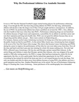 Why Do Professional Athletes Use Anabolic Steroids
It was in 1987 that the National Football League started testing players for performance enhancing
drugs. Even though the NFL has been drug testing athletes for PED s for that long, unfortunately
athletes still decide to take the drugs even if they will get caught and have consequences. In addition,
the use of PED s by professional athletes have been a problem sin at least the 1960 s. Also, athletes
risk their health in bad ways when they take PED s. Performance enhancing drugs are not beneficial
for athletes because of legal issues and suspensions, a possibility for an athlete to end their career and
ruin their reputation,and long term health risks. PED s are not good for athletes because they are an
illegal drug and the athlete can get ... Show more content on Helpwriting.net ...
For instance, famous cyclist Lance Armstrong was known for being one of the best cyclist every until
the public found out that he used PED s. In the article Mike Austin says, Armstrong has been stripped
of all seven of his Tour De France titles (n.pag). This shows that because Lance Armstrong used PEDs
during his career to improve his performance, all the titles he won were taken away from him. Now all
the time and hard work that Lance put into training his whole life means nothing now. Not only had
PED s affected Lance Armstrong s life but also and Olympic sprinter named Ben Johnson. In the
article Drugs and Athletes it states that Olympic sprinter Ben Johnson, who was stripped of his gold
medal in 1988 after testing positive for PED s ( n.pag). Ben had been training his whole life for an
opportunity like this, to win a gold medal. But he ruined that opportunity by use PED s and now
everything he has trained for and all the hours put into it is all wasted because he took the drugs. Not
only can medals and titles be taken away from athletes because of using PED s but athletes can lose a
good reputation and lose fans. Stephen Mumford says in his article The use of Performance Enhancing
Drugs is Cheating that, Lance Armstong... Some purchasers of his autobiography have demanded
... Get more on HelpWriting.net ...
 