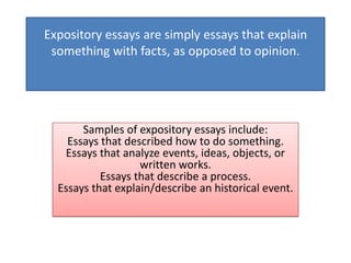 Expository essays are simply essays that explain
 something with facts, as opposed to opinion.




       Samples of expository essays include:
    Essays that described how to do something.
   Essays that analyze events, ideas, objects, or
                   written works.
           Essays that describe a process.
  Essays that explain/describe an historical event.
 