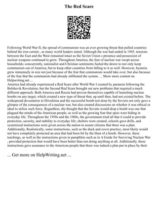 The Red Scare
Following World War II, the spread of communism was an ever growing threat that pulled countries
behind the iron curtain , as many world leaders stated. Although the war had ended in 1945, tensions
between the East and the West remained intact as the Soviet Union s presence and possession of
nuclear weapons continued to grow. Throughout America, the fear of nuclear war swept across
households; concurrently, nationalist and Christian sentiments fueled the desire to not only keep
communism out of America, but to keep other countries from falling to it as well. However, hysteria
grew immensely in size not just because of the fear that communists would take over, but also because
of the fear that the communists had already infiltrated the system. ... Show more content on
Helpwriting.net ...
America had already experienced a Red Scare after World War I created by paranoia following the
Bolshevik Revolution, but the Second Red Scare brought out new problems that required a much
different approach. Both America and Russia had proven themselves capable of launching nuclear
bombs on any target, which created a new type of threat that, up until then, had not existed before. The
widespread devastation in Hiroshima and the successful bomb test done by the Soviets not only gave a
glimpse of the consequences of a nuclear war, but also created discussions on whether it was ethical or
ideal to utilize such force. Regardless, the thought that the Soviets would drop a bomb was one that
plagued the minds of the American people, as well as the growing fear that spies were hiding in
everyday life. Throughout the 1950s and the 1960s, the government tried all that it could to provide
protection, security, and stability to everyday life; shelters were created, schools gave drills, and
systemized instructions were given across the nation to assure citizens that there was a plan.
Additionally, Realistically, some instructions, such as the duck and cover practice, most likely would
not have completely protected an area that had been hit by the blast of a bomb. However, these
teachings, as well as the instructions given in pamphlets such as in A Guide for Surviving Nuclear War
, provided protection that would have been better than not doing anything at all. Additionally, these
instructions gave assurance to the American people that there was indeed a plan put in place by their
... Get more on HelpWriting.net ...
 