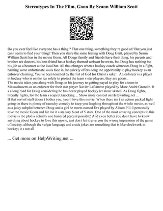 Stereotypes In The Film, Goon By Seann William Scott
Do you ever feel like everyone has a thing ? That one thing, something they re good at? But you just
can t seem to find your thing? Then you share the same feeling with Doug Glatt, played by Seann
William Scott has in the movie Goon. All Dougs family and friends have their thing, his parents and
brother are doctors, his best friend has a hockey themed webcast he owns, but Doug has nothing but
his job as a bouncer at the local bar. All that changes when a hockey coach witnesses Doug in a fight,
bashing some unfortunate souls face in, he quickly offers doug the opportunity to play hockey as an
enforcer claiming, You ve been touched by the fist of God for Christ s sake! . An enforcer is a player
in hockey who is on the ice solely to protect the team s star players, they are goons .
The movie takes you along with Doug on his journey to getting payed to play for a team in
Massachusetts as an enforcer for their star player Xavier Laflamme played by Marc André Grondin. It
s a long road for Doug considering he has never played hockey let alone skated. As Doug fights,
literally fights, for the team s respect,knocking ... Show more content on Helpwriting.net ...
If that sort of stuff doesn t bother you, you ll love this movie. When there isn t an action packed fight
going on there is plenty of raunchy comedy to keep you laughing throughout the whole movie, as well
as a juicy subplot between Doug and a girl he meets named Eva played by Alison Pill. I personally
love the movie Goon and for me it s an easy 6 out of 5 stars. One of the most amazing concepts to this
movie is the plot is actually one hundred percent possible! And even better you don t have to know
anything about hockey to love this movie, just don t let it give you the wrong impression of the game
of hockey, although the vulgar language and crude jokes are something that is like clockwork in
hockey; it s not all
... Get more on HelpWriting.net ...
 