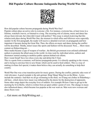Did Popular Culture Become Indaganda During World War One
How did popular culture become propaganda during World War One?
Popular culture plays an active role in everyone s life. For instance, everyone has, at least twice in a
lifetime, watched a movie, or listened to a song. The recurring role of cinema, music and dance has
always been relevant, but when did it meet with politics? This essay is aimed at proving that this
relation took place during World War One, the moment in which allies and followers were especially
needed. In the first paragraph, the reader will receive a detailed overview on propaganda and how
important it became during the Great War. Then, the effects on music and dance during the conflict
will be described. Thirdly, minor issues like sports and fashion will be discussed. Next, ... Show more
content on Helpwriting.net ...
Mass media became a type of weapon of warfare , the British government even enlisted celebrated
authors to promote the allied cause to the world. As time went by, individual artists, authors and
illustrators started creating to mobilize public opinion behind war efforts.
Don t waste bread! Save two slices every day and defeat the U boat .
This is a quote from a common, well known propaganda poster. It is directly speaking to the viewer,
and is trying to convince him to save bread, which can be used to feed soldiers. This is a way of
making civilians feel special, it makes them believe they can actually do something to help their
country.
World War One was a true transition point for music genres. During the conflict, patriotic odes were of
vital relevance. A good example is the anti german: Bing! Bang! Bing Em on the Rhine . Lyrics
include the sentence: And then we all go swimming in the rhine, we ll hang out clothes in Hidenburg s
old lines , which shows how music was influenced by the desire for the destruction of opponents.
Some other songs depict the everyday lives of soldiers. For example Oh how I hate to get up in the
morning by Irvin Berlin, which is written from an upset soldier s point of view. The change in music
also influenced dance, which became less popular as the war went on. Men were now overseas and
dance floors were
... Get more on HelpWriting.net ...
 