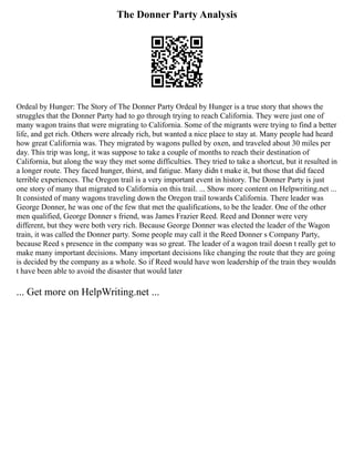 The Donner Party Analysis
Ordeal by Hunger: The Story of The Donner Party Ordeal by Hunger is a true story that shows the
struggles that the Donner Party had to go through trying to reach California. They were just one of
many wagon trains that were migrating to California. Some of the migrants were trying to find a better
life, and get rich. Others were already rich, but wanted a nice place to stay at. Many people had heard
how great California was. They migrated by wagons pulled by oxen, and traveled about 30 miles per
day. This trip was long, it was suppose to take a couple of months to reach their destination of
California, but along the way they met some difficulties. They tried to take a shortcut, but it resulted in
a longer route. They faced hunger, thirst, and fatigue. Many didn t make it, but those that did faced
terrible experiences. The Oregon trail is a very important event in history. The Donner Party is just
one story of many that migrated to California on this trail. ... Show more content on Helpwriting.net ...
It consisted of many wagons traveling down the Oregon trail towards California. There leader was
George Donner, he was one of the few that met the qualifications, to be the leader. One of the other
men qualified, George Donner s friend, was James Frazier Reed. Reed and Donner were very
different, but they were both very rich. Because George Donner was elected the leader of the Wagon
train, it was called the Donner party. Some people may call it the Reed Donner s Company Party,
because Reed s presence in the company was so great. The leader of a wagon trail doesn t really get to
make many important decisions. Many important decisions like changing the route that they are going
is decided by the company as a whole. So if Reed would have won leadership of the train they wouldn
t have been able to avoid the disaster that would later
... Get more on HelpWriting.net ...
 