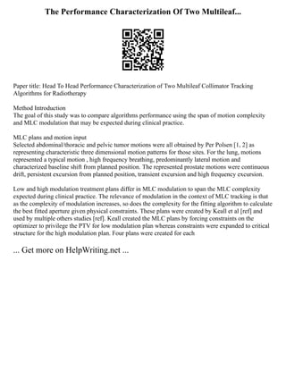 The Performance Characterization Of Two Multileaf...
Paper title: Head To Head Performance Characterization of Two Multileaf Collimator Tracking
Algorithms for Radiotherapy
Method Introduction
The goal of this study was to compare algorithms performance using the span of motion complexity
and MLC modulation that may be expected during clinical practice.
MLC plans and motion input
Selected abdominal/thoracic and pelvic tumor motions were all obtained by Per Polsen [1, 2] as
representing characteristic three dimensional motion patterns for those sites. For the lung, motions
represented a typical motion , high frequency breathing, predominantly lateral motion and
characterized baseline shift from planned position. The represented prostate motions were continuous
drift, persistent excursion from planned position, transient excursion and high frequency excursion.
Low and high modulation treatment plans differ in MLC modulation to span the MLC complexity
expected during clinical practice. The relevance of modulation in the context of MLC tracking is that
as the complexity of modulation increases, so does the complexity for the fitting algorithm to calculate
the best fitted aperture given physical constraints. These plans were created by Keall et al [ref] and
used by multiple others studies [ref]. Keall created the MLC plans by forcing constraints on the
optimizer to privilege the PTV for low modulation plan whereas constraints were expanded to critical
structure for the high modulation plan. Four plans were created for each
... Get more on HelpWriting.net ...
 