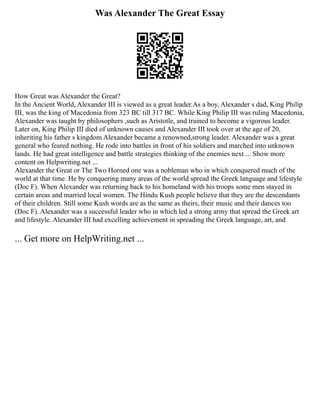Was Alexander The Great Essay
How Great was Alexander the Great?
In the Ancient World, Alexander III is viewed as a great leader.As a boy, Alexander s dad, King Philip
III, was the king of Macedonia from 323 BC till 317 BC. While King Philip III was ruling Macedonia,
Alexander was taught by philosophers ,such as Aristotle, and trained to become a vigorous leader.
Later on, King Philip III died of unknown causes and Alexander III took over at the age of 20,
inheriting his father s kingdom Alexander became a renowned,strong leader. Alexander was a great
general who feared nothing. He rode into battles in front of his soldiers and marched into unknown
lands. He had great intelligence and battle strategies thinking of the enemies next ... Show more
content on Helpwriting.net ...
Alexander the Great or The Two Horned one was a nobleman who in which conquered much of the
world at that time. He by conquering many areas of the world spread the Greek language and lifestyle
(Doc F). When Alexander was returning back to his homeland with his troops some men stayed in
certain areas and married local women. The Hindu Kush people believe that they are the descendants
of their children. Still some Kush words are as the same as theirs, their music and their dances too
(Doc F). Alexander was a successful leader who in which led a strong army that spread the Greek art
and lifestyle. Alexander III had excelling achievement in spreading the Greek language, art, and
... Get more on HelpWriting.net ...
 