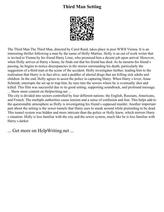 Third Man Setting
The Third Man The Third Man, directed by Carol Reed, takes place in post WWII Vienna. It is an
interesting thriller following a man by the name of Holly Martins. Holly is an out of work writer that
is invited to Vienna by his friend Harry Lime, who promised him a decent job upon arrival. However,
when Holly arrives at Harry s home, he finds out that his friend has died. As he mourns his friend s
passing, he begins to notice discrepancies in the stories surrounding his death, particularly the
suggestion of a third man at the scene of the accident. Holly investigates further, leading him to the
realization that Harry is in fact alive, and a peddler of altered drugs that are killing sick adults and
children. In the end, Holly agrees to assist the police in capturing Harry. When Harry s lover, Anna
Schmidt, interrupts the set up to trap him, he runs into the sewers where he is eventually shot and
killed. This film was successful due to its good setting, supporting soundtrack, and profound message.
... Show more content on Helpwriting.net ...
The city is divided into sectors controlled by four different nations: the English, Russians, Americans,
and French. The multiple authorities cause tension and a sense of confusion and fear. This helps add to
the questionable atmosphere as Holly is investigating his friend s supposed murder. Another important
part about the setting is the sewer tunnels that Harry uses to sneak around while pretending to be dead.
This tunnel system was hidden and more intricate than the police or Holly knew, which mirrors Harry
s situation. Holly is less familiar with the city and the sewer system, much like he is less familiar with
Harry s darker
... Get more on HelpWriting.net ...
 