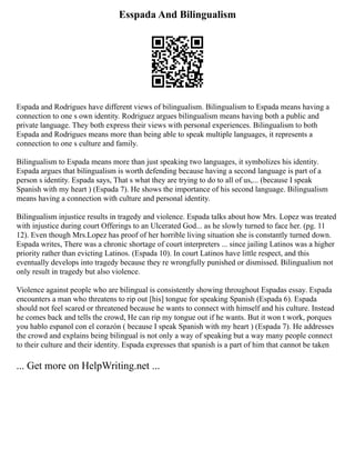 Esspada And Bilingualism
Espada and Rodrigues have different views of bilingualism. Bilingualism to Espada means having a
connection to one s own identity. Rodriguez argues bilingualism means having both a public and
private language. They both express their views with personal experiences. Bilingualism to both
Espada and Rodrigues means more than being able to speak multiple languages, it represents a
connection to one s culture and family.
Bilingualism to Espada means more than just speaking two languages, it symbolizes his identity.
Espada argues that bilingualism is worth defending because having a second language is part of a
person s identity. Espada says, That s what they are trying to do to all of us,... (because I speak
Spanish with my heart ) (Espada 7). He shows the importance of his second language. Bilingualism
means having a connection with culture and personal identity.
Bilingualism injustice results in tragedy and violence. Espada talks about how Mrs. Lopez was treated
with injustice during court Offerings to an Ulcerated God... as he slowly turned to face her. (pg. 11
12). Even though Mrs.Lopez has proof of her horrible living situation she is constantly turned down.
Espada writes, There was a chronic shortage of court interpreters ... since jailing Latinos was a higher
priority rather than evicting Latinos. (Espada 10). In court Latinos have little respect, and this
eventually develops into tragedy because they re wrongfully punished or dismissed. Bilingualism not
only result in tragedy but also violence.
Violence against people who are bilingual is consistently showing throughout Espadas essay. Espada
encounters a man who threatens to rip out [his] tongue for speaking Spanish (Espada 6). Espada
should not feel scared or threatened because he wants to connect with himself and his culture. Instead
he comes back and tells the crowd, He can rip my tongue out if he wants. But it won t work, porques
you hablo espanol con el corazón ( because I speak Spanish with my heart ) (Espada 7). He addresses
the crowd and explains being bilingual is not only a way of speaking but a way many people connect
to their culture and their identity. Espada expresses that spanish is a part of him that cannot be taken
... Get more on HelpWriting.net ...
 