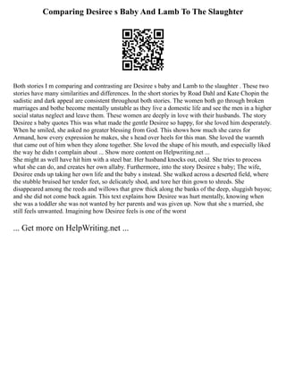 Comparing Desiree s Baby And Lamb To The Slaughter
Both stories I m comparing and contrasting are Desiree s baby and Lamb to the slaughter . These two
stories have many similarities and differences. In the short stories by Road Dahl and Kate Chopin the
sadistic and dark appeal are consistent throughout both stories. The women both go through broken
marriages and bothe become mentally unstable as they live a domestic life and see the men in a higher
social status neglect and leave them. These women are deeply in love with their husbands. The story
Desiree s baby quotes This was what made the gentle Desiree so happy, for she loved him desperately.
When he smiled, she asked no greater blessing from God. This shows how much she cares for
Armand, how every expression he makes, she s head over heels for this man. She loved the warmth
that came out of him when they alone together. She loved the shape of his mouth, and especially liked
the way he didn t complain about ... Show more content on Helpwriting.net ...
She might as well have hit him with a steel bar. Her husband knocks out, cold. She tries to process
what she can do, and creates her own allaby. Furthermore, into the story Desiree s baby; The wife,
Desiree ends up taking her own life and the baby s instead. She walked across a deserted field, where
the stubble bruised her tender feet, so delicately shod, and tore her thin gown to shreds. She
disappeared among the reeds and willows that grew thick along the banks of the deep, sluggish bayou;
and she did not come back again. This text explains how Desiree was hurt mentally, knowing when
she was a toddler she was not wanted by her parents and was given up. Now that she s married, she
still feels unwanted. Imagining how Desiree feels is one of the worst
... Get more on HelpWriting.net ...
 