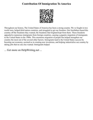 Contribution Of Immigration To America
Throughout our history, The United States of America has been a strong country. We ve fought in two
world wars, helped third nation countries, and struggled to get our freedom. Our forefathers based this
country off the freedoms they wanted, the freedoms that England kept from them. These freedoms
appealed to numerous immigrants from foreign countries, causing a gigantic migration of immigrants
to the United States in the 1900s. This enormous migration of people has helped strengthen our
country the most out of the several other factors. Immigrants lead to the United States success by
boosting our economy, assisted us in creating new inventions, and helping industrialize our country by
taking jobs that no one else wanted. Immigrants helped
... Get more on HelpWriting.net ...
 