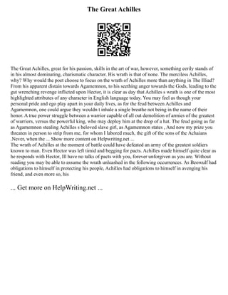 The Great Achilles
The Great Achilles, great for his passion, skills in the art of war, however, something eerily stands of
in his almost dominating, charismatic character. His wrath is that of none. The merciless Achilles,
why? Why would the poet choose to focus on the wrath of Achilles more than anything in The Illiad?
From his apparent distain towards Agamemnon, to his seething anger towards the Gods, leading to the
gut wrenching revenge inflicted upon Hector, it is clear as day that Achilles s wrath is one of the most
highlighted attributes of any character in English language today. You may feel as though your
personal pride and ego play apart in your daily lives, as for the feud between Achilles and
Agamemnon, one could argue they wouldn t inhale a single breathe not being in the name of their
honor. A true power struggle between a warrior capable of all out demolition of armies of the greatest
of warriors, versus the powerful king, who may deploy him at the drop of a hat. The feud going as far
as Agamemnon stealing Achilles s beloved slave girl, as Agamemnon states , And now my prize you
threaten in person to strip from me, for whom I labored much, the gift of the sons of the Achaians
.Never, when the ... Show more content on Helpwriting.net ...
The wrath of Achilles at the moment of battle could have defeated an army of the greatest soldiers
known to man. Even Hector was left timid and begging for pacts. Achilles made himself quite clear as
he responds with Hector, Ill have no talks of pacts with you, forever unforgiven as you are. Without
reading you may be able to assume the wrath unleashed in the following occurrences. As Beowulf had
obligations to himself in protecting his people, Achilles had obligations to himself in avenging his
friend, and even more so, his
... Get more on HelpWriting.net ...
 