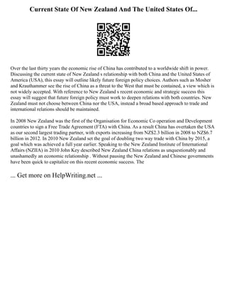 Current State Of New Zealand And The United States Of...
Over the last thirty years the economic rise of China has contributed to a worldwide shift in power.
Discussing the current state of New Zealand s relationship with both China and the United States of
America (USA), this essay will outline likely future foreign policy choices. Authors such as Mosher
and Krauthammer see the rise of China as a threat to the West that must be contained, a view which is
not widely accepted. With reference to New Zealand s recent economic and strategic success this
essay will suggest that future foreign policy must work to deepen relations with both countries. New
Zealand must not choose between China nor the USA, instead a broad based approach to trade and
international relations should be maintained.
In 2008 New Zealand was the first of the Organisation for Economic Co operation and Development
countries to sign a Free Trade Agreement (FTA) with China. As a result China has overtaken the USA
as our second largest trading partner, with exports increasing from NZ$2.3 billion in 2008 to NZ$6.7
billion in 2012. In 2010 New Zealand set the goal of doubling two way trade with China by 2015, a
goal which was achieved a full year earlier. Speaking to the New Zealand Institute of International
Affairs (NZIIA) in 2010 John Key described New Zealand China relations as unquestionably and
unashamedly an economic relationship . Without pausing the New Zealand and Chinese governments
have been quick to capitalize on this recent economic success. The
... Get more on HelpWriting.net ...
 
