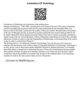 Limitations Of Technology
Limitations of Technology An exploration of the printing press
Johannes Gutenberg (c. 1398 1468) s printing press was created in the mid 15th century Guttenberg
used his moveable type machine to print the first mass produced book the Gutenberg bible, also
known as the 42 line bible, named after the number of lines per column. The publication was printed
at the rate of 300 pages per day, an unrealistic quantity during the time of print made possible by his
invention. Metal letter forms copied manuscript letters of the time as closely as possible, printing the
lingual script of the era Textura Quadrata, a form of Blackletter. Guttenberg was said to have included
alterations of letters in order to copy the irregularities of handwriting, even joining letters to be used as
scribes in order to control letter fitting.[1]
The printing press is a revolutionary example of technology. Not only because of its status as a
machine, but also because it fits within a range of conceptual definitions of technology. Technology is
an idea, device, tool or object that extends capabilities beyond its defined restrictions. For example,
the mobile phone is categorised as technology because it allows for communication between people
when distance becomes too great of an obstacle, and does so at a faster rate than the letter, which
would have solved this problem in an earlier time, but due to the outdated nature of its technology,
wouldn t be used on the same scale in todays society. This printer
... Get more on HelpWriting.net ...
 