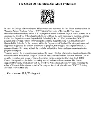 The School Of Education And Allied Professions
In 2011, the College of Education and Allied Professions welcomed the first fifteen member cohort of
Woodrow Wilson Teaching Fellows (WWTF) to the University of Dayton. Dr. Tom Lasley
communicated the necessity for the WWTF program with one statement, Dayton Public Schools are in
crisis and the Woodrow Wilson Teaching Fellows will learn the skills necessary to facilitate a change
in direction. Superintendent of Dayton Public Schools (DPS), Lori Ward, endorsed the WWTF
program and provided Fellows opportunities to complete student teaching requirements in select
Dayton Public Schools. On the contrary, within the Department of Teacher Education professors and
support staff approved the concept of the WWTF program, but struggled with implementation. As
program director, Dr. Lasley utilized the symbolic and political frames to foster support during the
program s first year.
To garner support for program implementation, Dr. Lasley relied on relationships developed during his
tenure as former dean of the College of Education and Allied Professions. Bowman and Deal (2013)
describe reputation as a source of power. Reputation builds on expertise (Bowman Deal, 2013).
Further, his reputation afforded access to key internal and external stakeholders. The Provost
supported University involvement with the Woodrow Wilson Foundation (WWF) and petitioned the
office of Graduate Education on behalf of the program for a book stipend for the WWTF. Training
educators to teach Math and
... Get more on HelpWriting.net ...
 