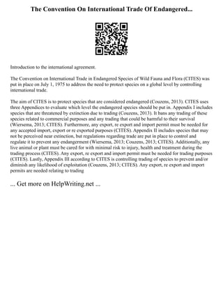 The Convention On International Trade Of Endangered...
Introduction to the international agreement.
The Convention on International Trade in Endangered Species of Wild Fauna and Flora (CITES) was
put in place on July 1, 1975 to address the need to protect species on a global level by controlling
international trade.
The aim of CITES is to protect species that are considered endangered (Couzens, 2013). CITES uses
three Appendices to evaluate which level the endangered species should be put in. Appendix I includes
species that are threatened by extinction due to trading (Couzens, 2013). It bans any trading of these
species related to commercial purposes and any trading that could be harmful to their survival
(Wiersema, 2013; CITES). Furthermore, any export, re export and import permit must be needed for
any accepted import, export or re exported purposes (CITES). Appendix II includes species that may
not be perceived near extinction, but regulations regarding trade are put in place to control and
regulate it to prevent any endangerment (Wiersema, 2013; Couzens, 2013; CITES). Additionally, any
live animal or plant must be cared for with minimal risk to injury, health and treatment during the
trading process (CITES). Any export, re export and import permit must be needed for trading purposes
(CITES). Lastly, Appendix III according to CITES is controlling trading of species to prevent and/or
diminish any likelihood of exploitation (Couzens, 2013; CITES). Any export, re export and import
permits are needed relating to trading
... Get more on HelpWriting.net ...
 