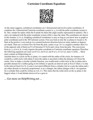 Cartesian Coordinate Equations
As the name suggests, cylindrical coordinates are 3 dimensional and involve polar coordinates. It
combines the 3 dimensional Cartesian coordinate system (x, y, z) with the polar coordinate system (r,
θ). The r stands for radius while the θ stands for theta (the angle usually represented in radians). The x
and y are replaced with the polar coordinate system while z stays the same.The coordinates are shown
in this manner: (r, θ, z). Graphing cylindrical coordinates is easy as long as you know how to graph in
polar coordinates and in the 3D Cartesian system. First you look at only the xy planes to locate (r, θ).
Start at the positive x axis and go in a counterclockwise direction however many radians or degrees
are stated. Then use r to know how far from the pole, center, to go. If r is a negative number, then it is
in the opposite side of theta (so θ=ᴨ/4 becomes θ=5ᴨ/4) and r away from the pole. The conversion
from (x, y, z) to (r, θ, z) only requires the polar coordinate to Cartesian coordinate equations.Therefore
the following equations are used: cos θ=x/r, sin θ=y/r, tan θ=y/x, r2=x2+y2, and z=z (Zill, ... Show
more content on Helpwriting.net ...
Anytime there is a circle on the xy plane, it is stated with the radius of the circle, for instance r≤4
would be a solid circle with radius 4 since the radius is anywhere within the distance of 4 from the
center. Now to make a circular cylinder function, you would need a solid circle in the xy plane and a
possible domain for z (either going on for infinity or specify an interval such as 0≤z≤5 where z is only
in the interval from 0 to 5). A cone is not much different from a cylinder, but in a cone the radius and z
are either directly or inversely proportional, so as z changes, the radius changes with it. An equation
for a cylinder then could be written as r≤4, z=r. This states that the solid circle on the xy plane is the
biggest when z=4 and shrinks down to 0 as z goes to
... Get more on HelpWriting.net ...
 
