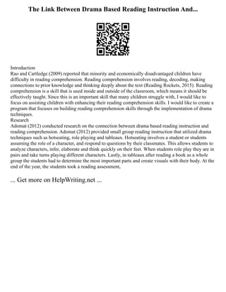 The Link Between Drama Based Reading Instruction And...
Introduction
Rao and Cartledge (2009) reported that minority and economically disadvantaged children have
difficulty in reading comprehension. Reading comprehension involves reading, decoding, making
connections to prior knowledge and thinking deeply about the text (Reading Rockets, 2015). Reading
comprehension is a skill that is used inside and outside of the classroom, which means it should be
effectively taught. Since this is an important skill that many children struggle with, I would like to
focus on assisting children with enhancing their reading comprehension skills. I would like to create a
program that focuses on building reading comprehension skills through the implementation of drama
techniques.
Research
Adomat (2012) conducted research on the connection between drama based reading instruction and
reading comprehension. Adomat (2012) provided small group reading instruction that utilized drama
techniques such as hotseating, role playing and tableaux. Hotseating involves a student or students
assuming the role of a character, and respond to questions by their classmates. This allows students to
analyze characters, infer, elaborate and think quickly on their feet. When students role play they are in
pairs and take turns playing different characters. Lastly, in tableaux after reading a book as a whole
group the students had to determine the most important parts and create visuals with their body. At the
end of the year, the students took a reading assessment,
... Get more on HelpWriting.net ...
 