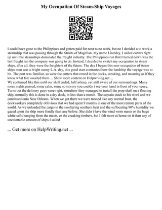 My Occupation Of Steam-Ship Voyages
I could have gone to the Philippines and gotten paid for next to no work, but no I decided a to work a
steamship that was passing through the Straits of Magellan. My name Lindsley, I sailed cutters right
up until the steamships dominated the freight industry. The Philippines run that I turned down was the
last freight run the company was going to do. Instead, I decided to switch my occupation to steam
ships, after all, they were the freighters of the future. The day I began this new occupation of steam
ships men was a bright sunny L.A. day, this good start contrasted how the hardship the voyage was to
hit. The port was familiar, so were the cutters that rested in the docks, creaking, and moaning as if they
knew what fate awaited them ... Show more content on Helpwriting.net ...
We continued like this until our shift ended, half asleep, yet still aware of our surroundings. Many
more nights passed, some calm, some so stormy you couldn t see your hand in front of your space.
Turns out the delivery guys were right, somehow they managed to install the prop shaft on a floating
ship, normally this is done in a dry dock, in less than a month. The captain stuck to his word and we
continued onto New Orleans. When we got there we were treated like any normal boat, the
dockworkers completely oblivious that we had spent 9 months in one of the most remote parts of the
world. As we unloaded the cargo in the sweltering southern heat and the suffocating 90% humidity we
gazed upon the ship more fondly than any before. She didn t have the wind worn masts or the huge
white sails hanging from the masts, or the creaking timbers, but I felt more at home on it than any of
uncountable amount of ships I sailed
... Get more on HelpWriting.net ...
 