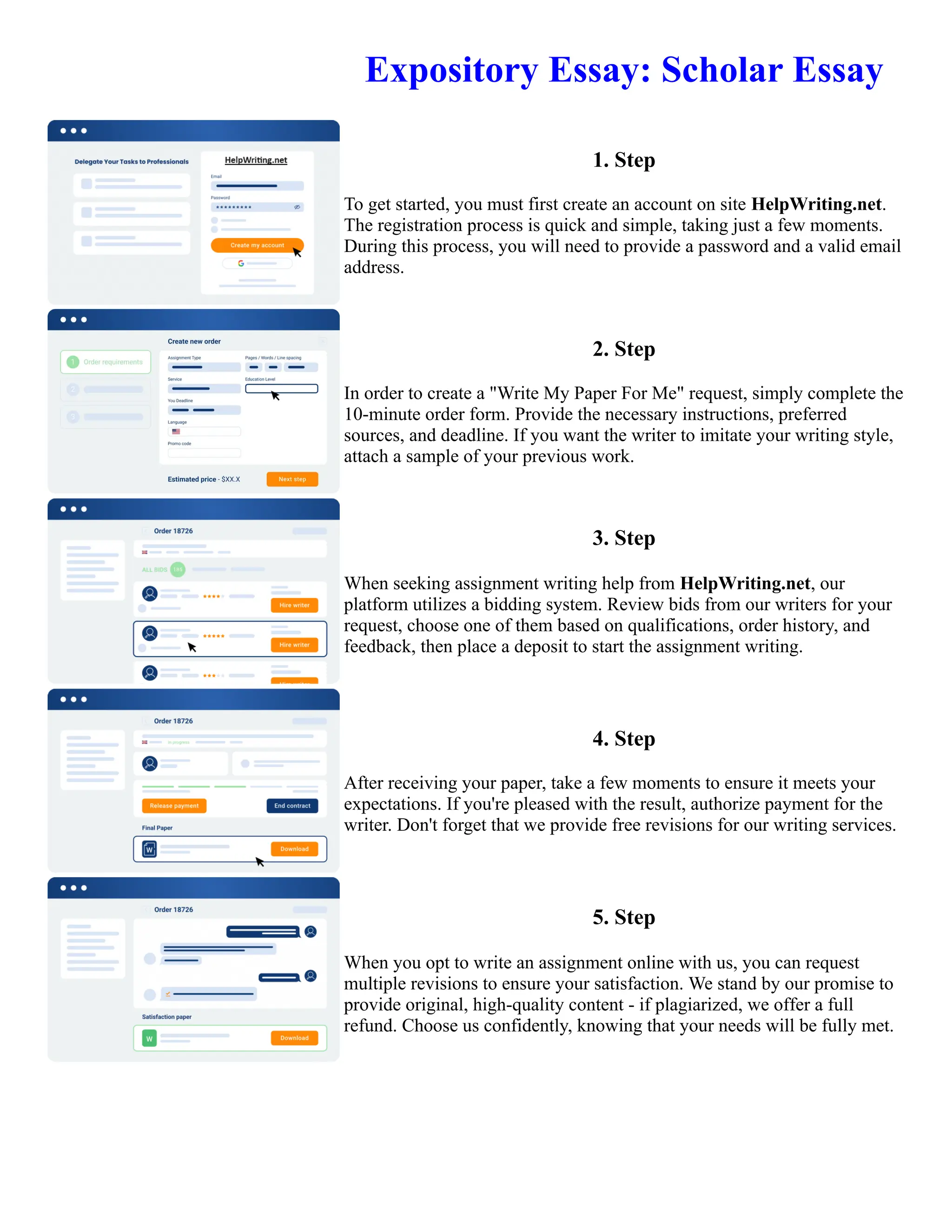 Expository Essay: Scholar Essay
1. Step
To get started, you must first create an account on site HelpWriting.net.
The registration process is quick and simple, taking just a few moments.
During this process, you will need to provide a password and a valid email
address.
2. Step
In order to create a "Write My Paper For Me" request, simply complete the
10-minute order form. Provide the necessary instructions, preferred
sources, and deadline. If you want the writer to imitate your writing style,
attach a sample of your previous work.
3. Step
When seeking assignment writing help from HelpWriting.net, our
platform utilizes a bidding system. Review bids from our writers for your
request, choose one of them based on qualifications, order history, and
feedback, then place a deposit to start the assignment writing.
4. Step
After receiving your paper, take a few moments to ensure it meets your
expectations. If you're pleased with the result, authorize payment for the
writer. Don't forget that we provide free revisions for our writing services.
5. Step
When you opt to write an assignment online with us, you can request
multiple revisions to ensure your satisfaction. We stand by our promise to
provide original, high-quality content - if plagiarized, we offer a full
refund. Choose us confidently, knowing that your needs will be fully met.
Expository Essay: Scholar Essay Expository Essay: Scholar Essay
 