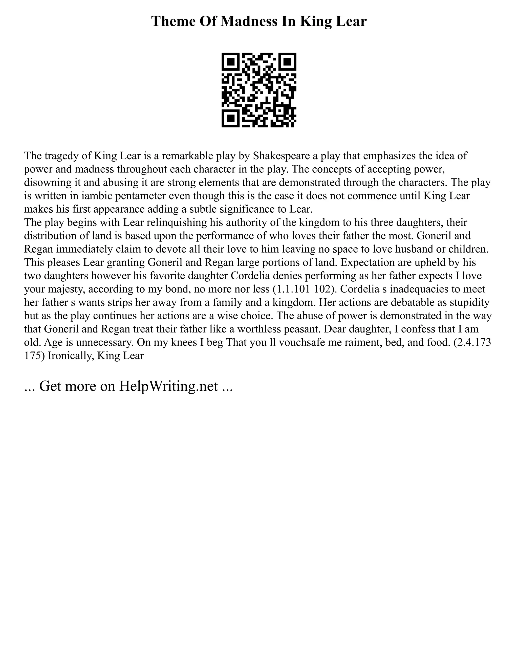 Theme Of Madness In King Lear
The tragedy of King Lear is a remarkable play by Shakespeare a play that emphasizes the idea of
power and madness throughout each character in the play. The concepts of accepting power,
disowning it and abusing it are strong elements that are demonstrated through the characters. The play
is written in iambic pentameter even though this is the case it does not commence until King Lear
makes his first appearance adding a subtle significance to Lear.
The play begins with Lear relinquishing his authority of the kingdom to his three daughters, their
distribution of land is based upon the performance of who loves their father the most. Goneril and
Regan immediately claim to devote all their love to him leaving no space to love husband or children.
This pleases Lear granting Goneril and Regan large portions of land. Expectation are upheld by his
two daughters however his favorite daughter Cordelia denies performing as her father expects I love
your majesty, according to my bond, no more nor less (1.1.101 102). Cordelia s inadequacies to meet
her father s wants strips her away from a family and a kingdom. Her actions are debatable as stupidity
but as the play continues her actions are a wise choice. The abuse of power is demonstrated in the way
that Goneril and Regan treat their father like a worthless peasant. Dear daughter, I confess that I am
old. Age is unnecessary. On my knees I beg That you ll vouchsafe me raiment, bed, and food. (2.4.173
175) Ironically, King Lear
... Get more on HelpWriting.net ...
 