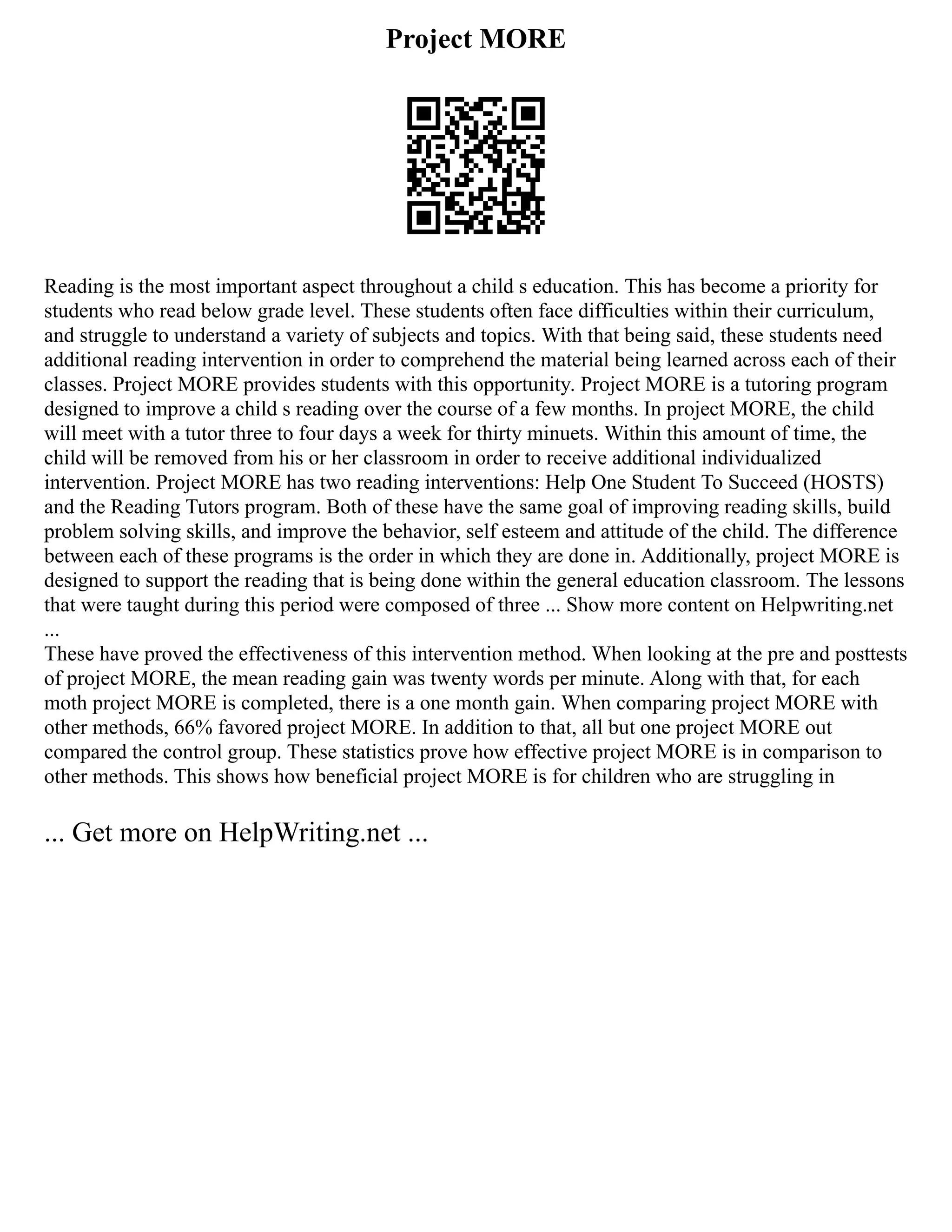 Project MORE
Reading is the most important aspect throughout a child s education. This has become a priority for
students who read below grade level. These students often face difficulties within their curriculum,
and struggle to understand a variety of subjects and topics. With that being said, these students need
additional reading intervention in order to comprehend the material being learned across each of their
classes. Project MORE provides students with this opportunity. Project MORE is a tutoring program
designed to improve a child s reading over the course of a few months. In project MORE, the child
will meet with a tutor three to four days a week for thirty minuets. Within this amount of time, the
child will be removed from his or her classroom in order to receive additional individualized
intervention. Project MORE has two reading interventions: Help One Student To Succeed (HOSTS)
and the Reading Tutors program. Both of these have the same goal of improving reading skills, build
problem solving skills, and improve the behavior, self esteem and attitude of the child. The difference
between each of these programs is the order in which they are done in. Additionally, project MORE is
designed to support the reading that is being done within the general education classroom. The lessons
that were taught during this period were composed of three ... Show more content on Helpwriting.net
...
These have proved the effectiveness of this intervention method. When looking at the pre and posttests
of project MORE, the mean reading gain was twenty words per minute. Along with that, for each
moth project MORE is completed, there is a one month gain. When comparing project MORE with
other methods, 66% favored project MORE. In addition to that, all but one project MORE out
compared the control group. These statistics prove how effective project MORE is in comparison to
other methods. This shows how beneficial project MORE is for children who are struggling in
... Get more on HelpWriting.net ...
 