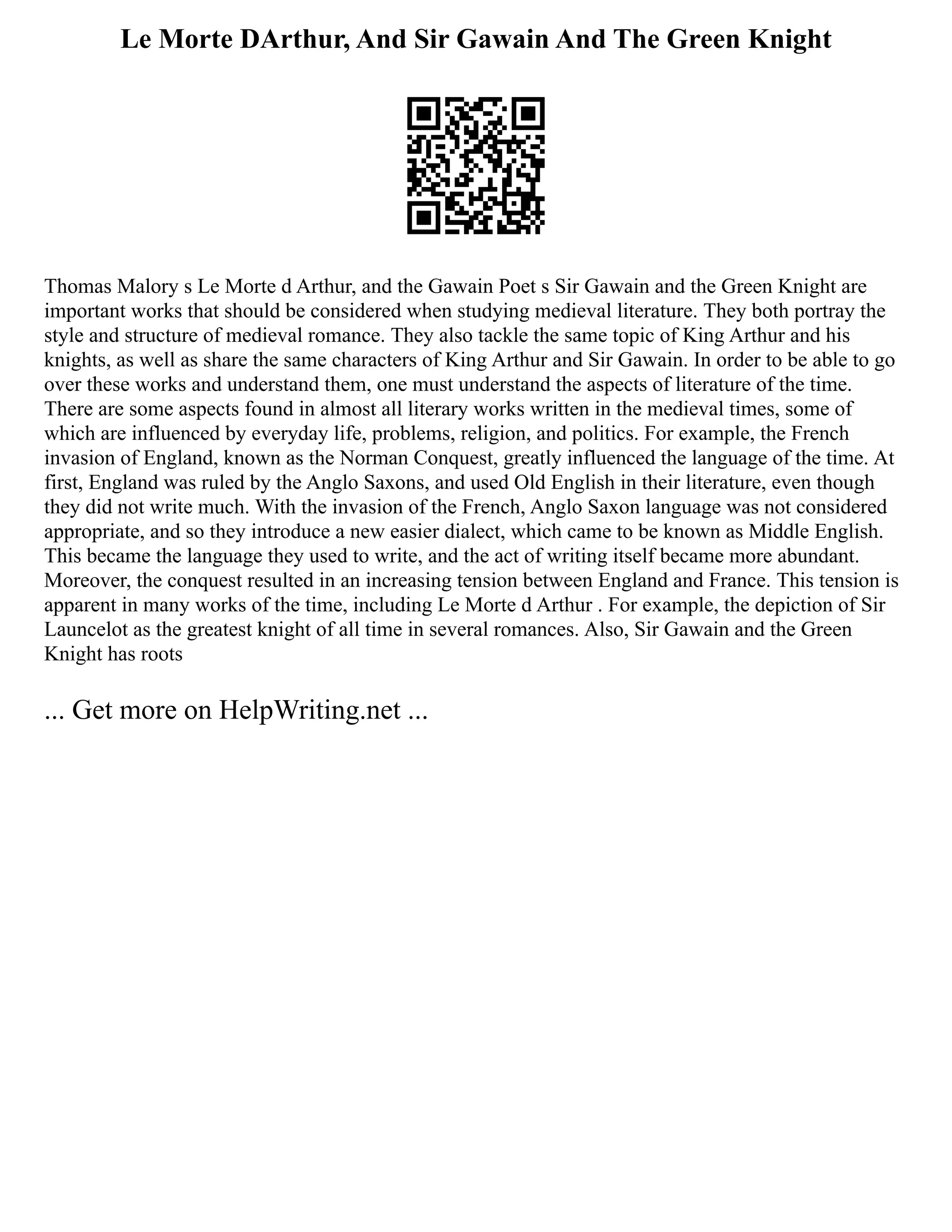 Le Morte DArthur, And Sir Gawain And The Green Knight
Thomas Malory s Le Morte d Arthur, and the Gawain Poet s Sir Gawain and the Green Knight are
important works that should be considered when studying medieval literature. They both portray the
style and structure of medieval romance. They also tackle the same topic of King Arthur and his
knights, as well as share the same characters of King Arthur and Sir Gawain. In order to be able to go
over these works and understand them, one must understand the aspects of literature of the time.
There are some aspects found in almost all literary works written in the medieval times, some of
which are influenced by everyday life, problems, religion, and politics. For example, the French
invasion of England, known as the Norman Conquest, greatly influenced the language of the time. At
first, England was ruled by the Anglo Saxons, and used Old English in their literature, even though
they did not write much. With the invasion of the French, Anglo Saxon language was not considered
appropriate, and so they introduce a new easier dialect, which came to be known as Middle English.
This became the language they used to write, and the act of writing itself became more abundant.
Moreover, the conquest resulted in an increasing tension between England and France. This tension is
apparent in many works of the time, including Le Morte d Arthur . For example, the depiction of Sir
Launcelot as the greatest knight of all time in several romances. Also, Sir Gawain and the Green
Knight has roots
... Get more on HelpWriting.net ...
 