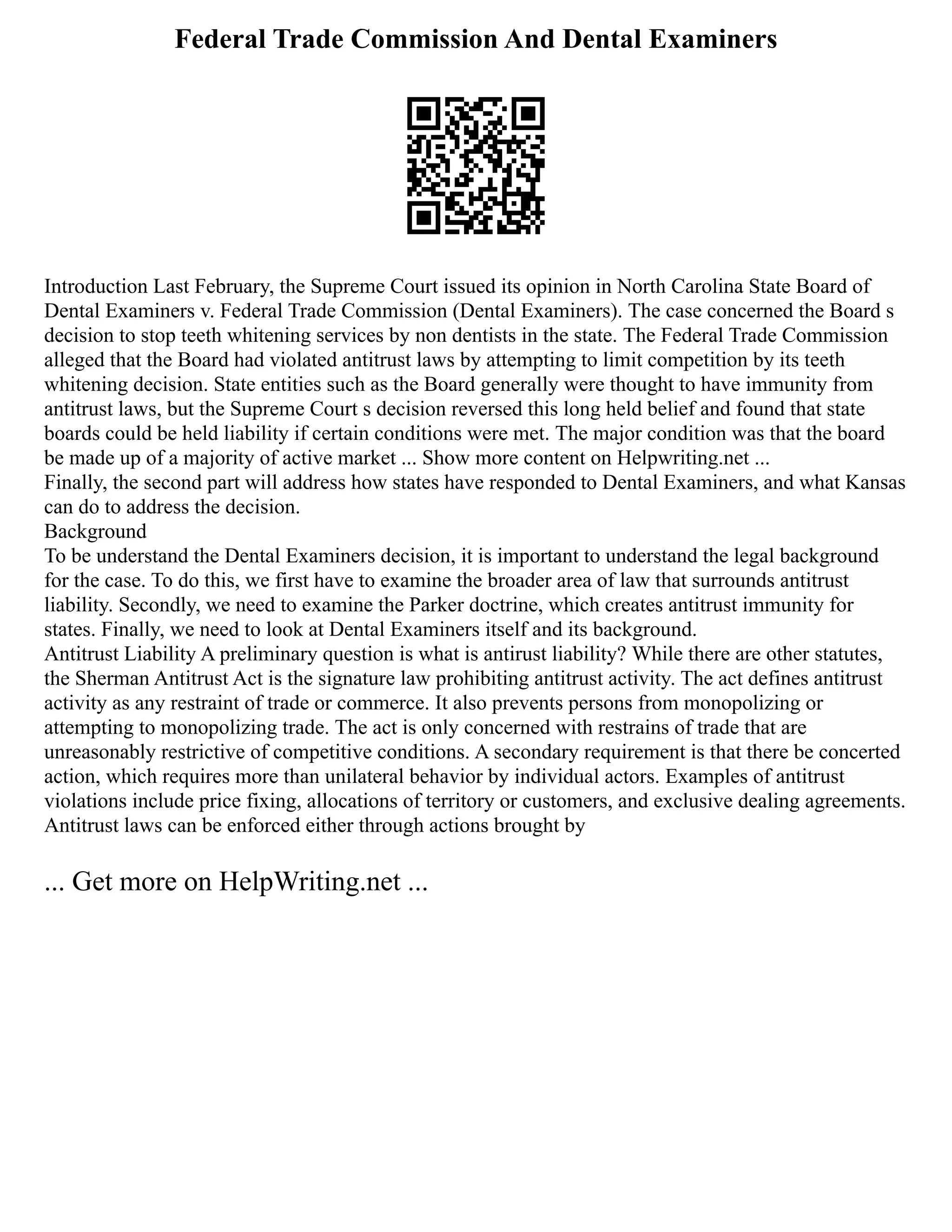 Federal Trade Commission And Dental Examiners
Introduction Last February, the Supreme Court issued its opinion in North Carolina State Board of
Dental Examiners v. Federal Trade Commission (Dental Examiners). The case concerned the Board s
decision to stop teeth whitening services by non dentists in the state. The Federal Trade Commission
alleged that the Board had violated antitrust laws by attempting to limit competition by its teeth
whitening decision. State entities such as the Board generally were thought to have immunity from
antitrust laws, but the Supreme Court s decision reversed this long held belief and found that state
boards could be held liability if certain conditions were met. The major condition was that the board
be made up of a majority of active market ... Show more content on Helpwriting.net ...
Finally, the second part will address how states have responded to Dental Examiners, and what Kansas
can do to address the decision.
Background
To be understand the Dental Examiners decision, it is important to understand the legal background
for the case. To do this, we first have to examine the broader area of law that surrounds antitrust
liability. Secondly, we need to examine the Parker doctrine, which creates antitrust immunity for
states. Finally, we need to look at Dental Examiners itself and its background.
Antitrust Liability A preliminary question is what is antirust liability? While there are other statutes,
the Sherman Antitrust Act is the signature law prohibiting antitrust activity. The act defines antitrust
activity as any restraint of trade or commerce. It also prevents persons from monopolizing or
attempting to monopolizing trade. The act is only concerned with restrains of trade that are
unreasonably restrictive of competitive conditions. A secondary requirement is that there be concerted
action, which requires more than unilateral behavior by individual actors. Examples of antitrust
violations include price fixing, allocations of territory or customers, and exclusive dealing agreements.
Antitrust laws can be enforced either through actions brought by
... Get more on HelpWriting.net ...
 
