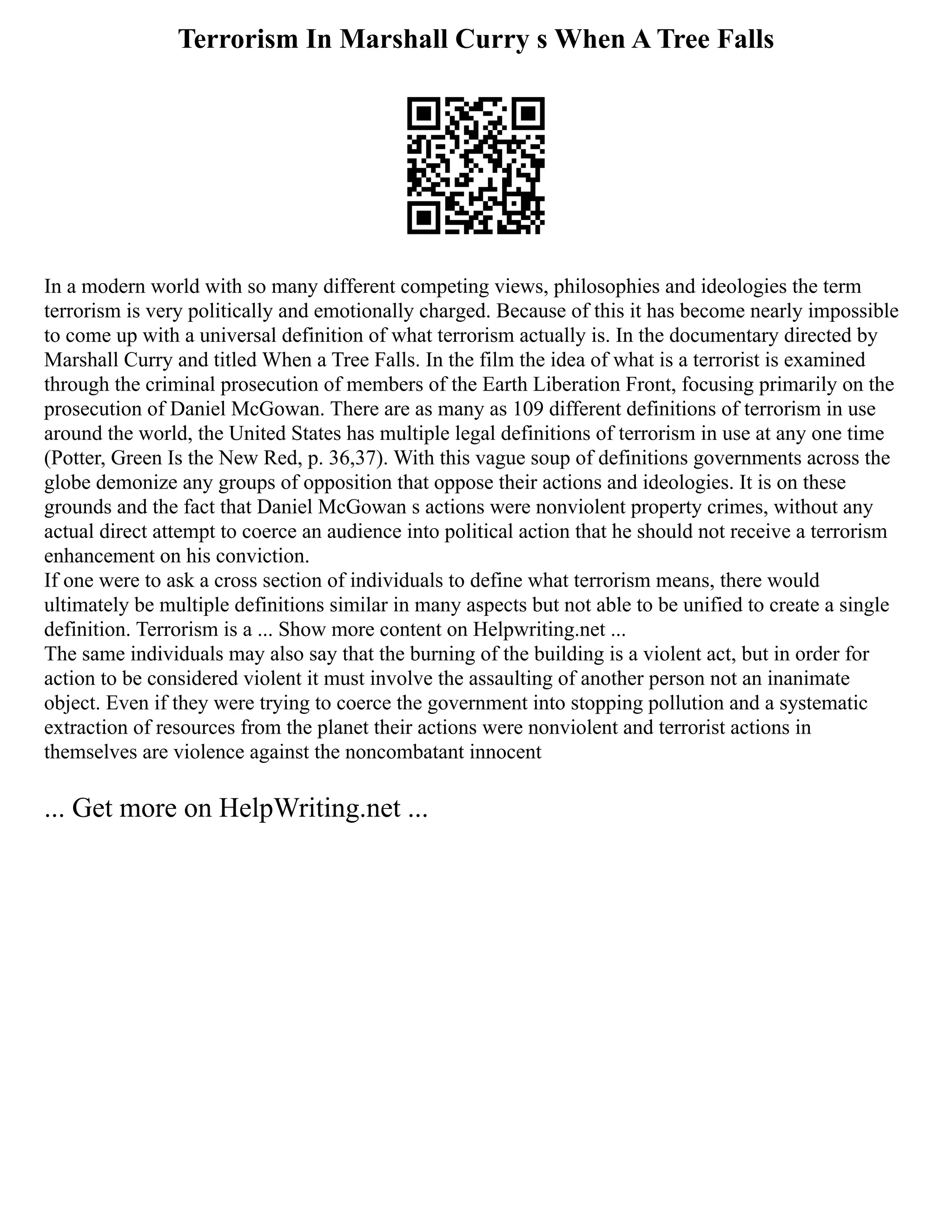 Terrorism In Marshall Curry s When A Tree Falls
In a modern world with so many different competing views, philosophies and ideologies the term
terrorism is very politically and emotionally charged. Because of this it has become nearly impossible
to come up with a universal definition of what terrorism actually is. In the documentary directed by
Marshall Curry and titled When a Tree Falls. In the film the idea of what is a terrorist is examined
through the criminal prosecution of members of the Earth Liberation Front, focusing primarily on the
prosecution of Daniel McGowan. There are as many as 109 different definitions of terrorism in use
around the world, the United States has multiple legal definitions of terrorism in use at any one time
(Potter, Green Is the New Red, p. 36,37). With this vague soup of definitions governments across the
globe demonize any groups of opposition that oppose their actions and ideologies. It is on these
grounds and the fact that Daniel McGowan s actions were nonviolent property crimes, without any
actual direct attempt to coerce an audience into political action that he should not receive a terrorism
enhancement on his conviction.
If one were to ask a cross section of individuals to define what terrorism means, there would
ultimately be multiple definitions similar in many aspects but not able to be unified to create a single
definition. Terrorism is a ... Show more content on Helpwriting.net ...
The same individuals may also say that the burning of the building is a violent act, but in order for
action to be considered violent it must involve the assaulting of another person not an inanimate
object. Even if they were trying to coerce the government into stopping pollution and a systematic
extraction of resources from the planet their actions were nonviolent and terrorist actions in
themselves are violence against the noncombatant innocent
... Get more on HelpWriting.net ...
 