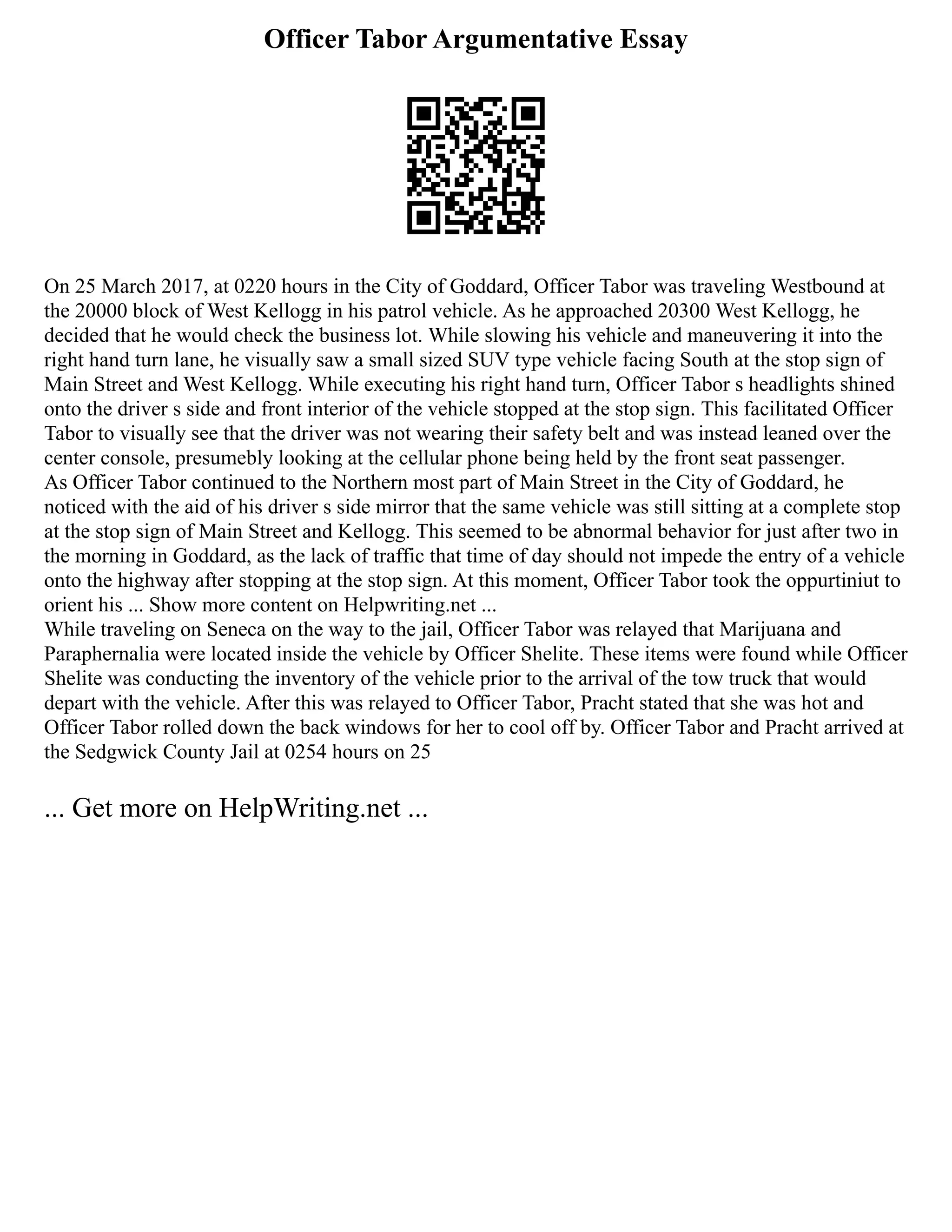 Officer Tabor Argumentative Essay
On 25 March 2017, at 0220 hours in the City of Goddard, Officer Tabor was traveling Westbound at
the 20000 block of West Kellogg in his patrol vehicle. As he approached 20300 West Kellogg, he
decided that he would check the business lot. While slowing his vehicle and maneuvering it into the
right hand turn lane, he visually saw a small sized SUV type vehicle facing South at the stop sign of
Main Street and West Kellogg. While executing his right hand turn, Officer Tabor s headlights shined
onto the driver s side and front interior of the vehicle stopped at the stop sign. This facilitated Officer
Tabor to visually see that the driver was not wearing their safety belt and was instead leaned over the
center console, presumebly looking at the cellular phone being held by the front seat passenger.
As Officer Tabor continued to the Northern most part of Main Street in the City of Goddard, he
noticed with the aid of his driver s side mirror that the same vehicle was still sitting at a complete stop
at the stop sign of Main Street and Kellogg. This seemed to be abnormal behavior for just after two in
the morning in Goddard, as the lack of traffic that time of day should not impede the entry of a vehicle
onto the highway after stopping at the stop sign. At this moment, Officer Tabor took the oppurtiniut to
orient his ... Show more content on Helpwriting.net ...
While traveling on Seneca on the way to the jail, Officer Tabor was relayed that Marijuana and
Paraphernalia were located inside the vehicle by Officer Shelite. These items were found while Officer
Shelite was conducting the inventory of the vehicle prior to the arrival of the tow truck that would
depart with the vehicle. After this was relayed to Officer Tabor, Pracht stated that she was hot and
Officer Tabor rolled down the back windows for her to cool off by. Officer Tabor and Pracht arrived at
the Sedgwick County Jail at 0254 hours on 25
... Get more on HelpWriting.net ...
 