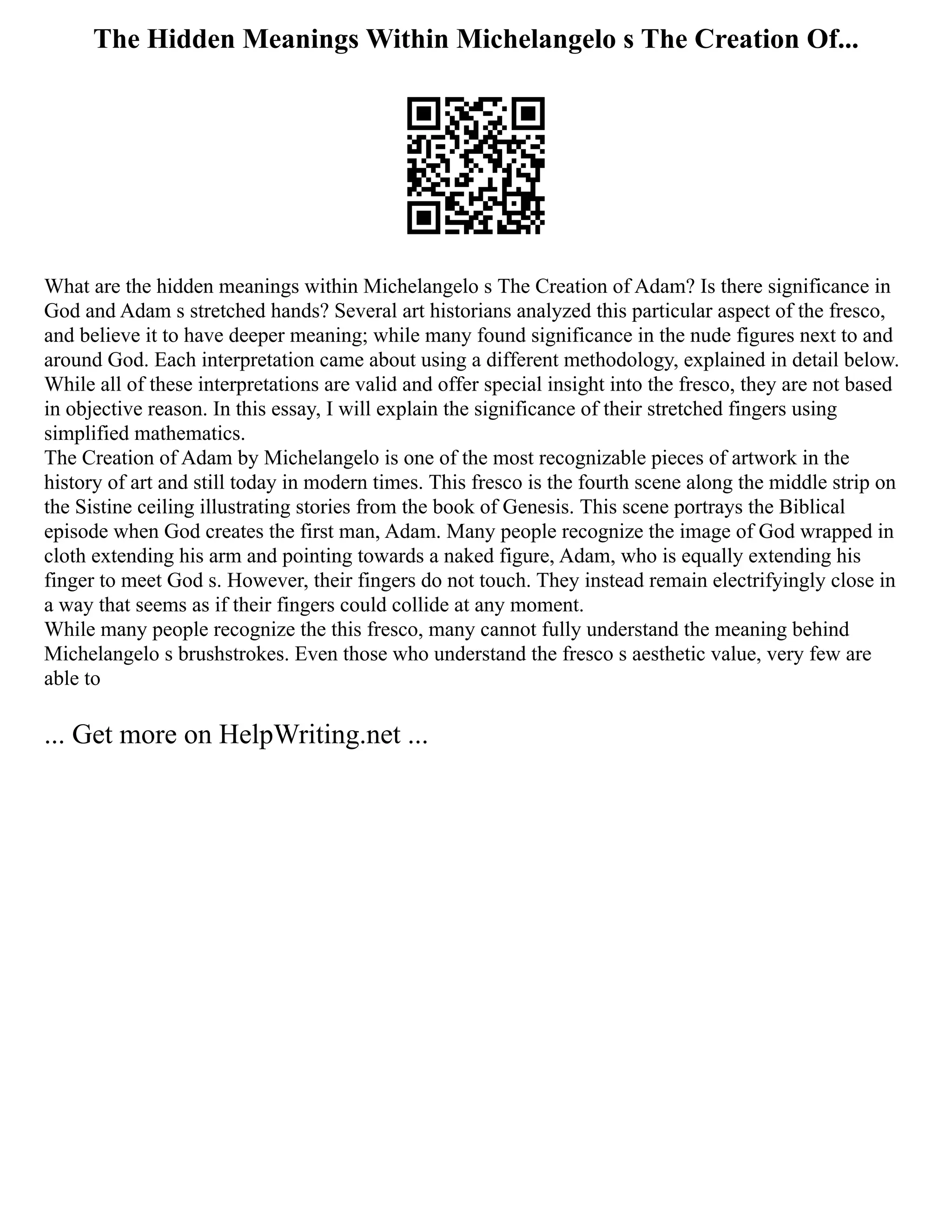 The Hidden Meanings Within Michelangelo s The Creation Of...
What are the hidden meanings within Michelangelo s The Creation of Adam? Is there significance in
God and Adam s stretched hands? Several art historians analyzed this particular aspect of the fresco,
and believe it to have deeper meaning; while many found significance in the nude figures next to and
around God. Each interpretation came about using a different methodology, explained in detail below.
While all of these interpretations are valid and offer special insight into the fresco, they are not based
in objective reason. In this essay, I will explain the significance of their stretched fingers using
simplified mathematics.
The Creation of Adam by Michelangelo is one of the most recognizable pieces of artwork in the
history of art and still today in modern times. This fresco is the fourth scene along the middle strip on
the Sistine ceiling illustrating stories from the book of Genesis. This scene portrays the Biblical
episode when God creates the first man, Adam. Many people recognize the image of God wrapped in
cloth extending his arm and pointing towards a naked figure, Adam, who is equally extending his
finger to meet God s. However, their fingers do not touch. They instead remain electrifyingly close in
a way that seems as if their fingers could collide at any moment.
While many people recognize the this fresco, many cannot fully understand the meaning behind
Michelangelo s brushstrokes. Even those who understand the fresco s aesthetic value, very few are
able to
... Get more on HelpWriting.net ...
 