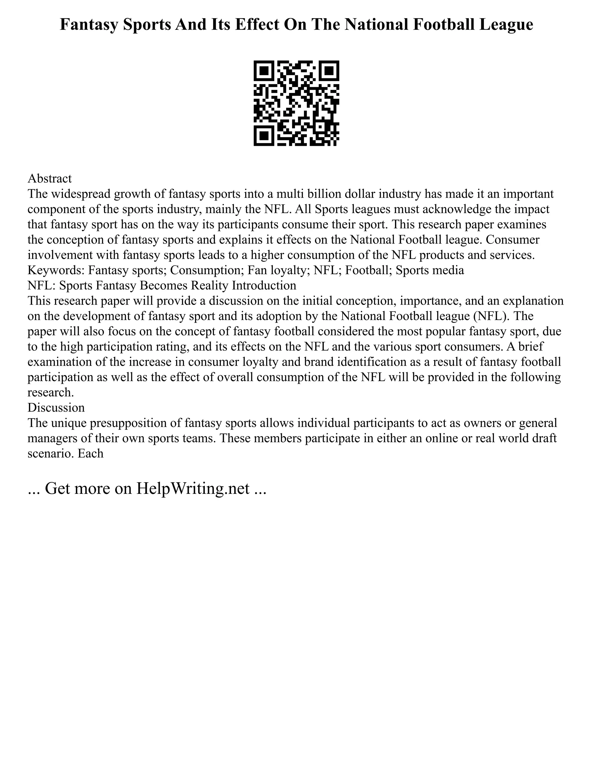 Fantasy Sports And Its Effect On The National Football League
Abstract
The widespread growth of fantasy sports into a multi billion dollar industry has made it an important
component of the sports industry, mainly the NFL. All Sports leagues must acknowledge the impact
that fantasy sport has on the way its participants consume their sport. This research paper examines
the conception of fantasy sports and explains it effects on the National Football league. Consumer
involvement with fantasy sports leads to a higher consumption of the NFL products and services.
Keywords: Fantasy sports; Consumption; Fan loyalty; NFL; Football; Sports media
NFL: Sports Fantasy Becomes Reality Introduction
This research paper will provide a discussion on the initial conception, importance, and an explanation
on the development of fantasy sport and its adoption by the National Football league (NFL). The
paper will also focus on the concept of fantasy football considered the most popular fantasy sport, due
to the high participation rating, and its effects on the NFL and the various sport consumers. A brief
examination of the increase in consumer loyalty and brand identification as a result of fantasy football
participation as well as the effect of overall consumption of the NFL will be provided in the following
research.
Discussion
The unique presupposition of fantasy sports allows individual participants to act as owners or general
managers of their own sports teams. These members participate in either an online or real world draft
scenario. Each
... Get more on HelpWriting.net ...
 