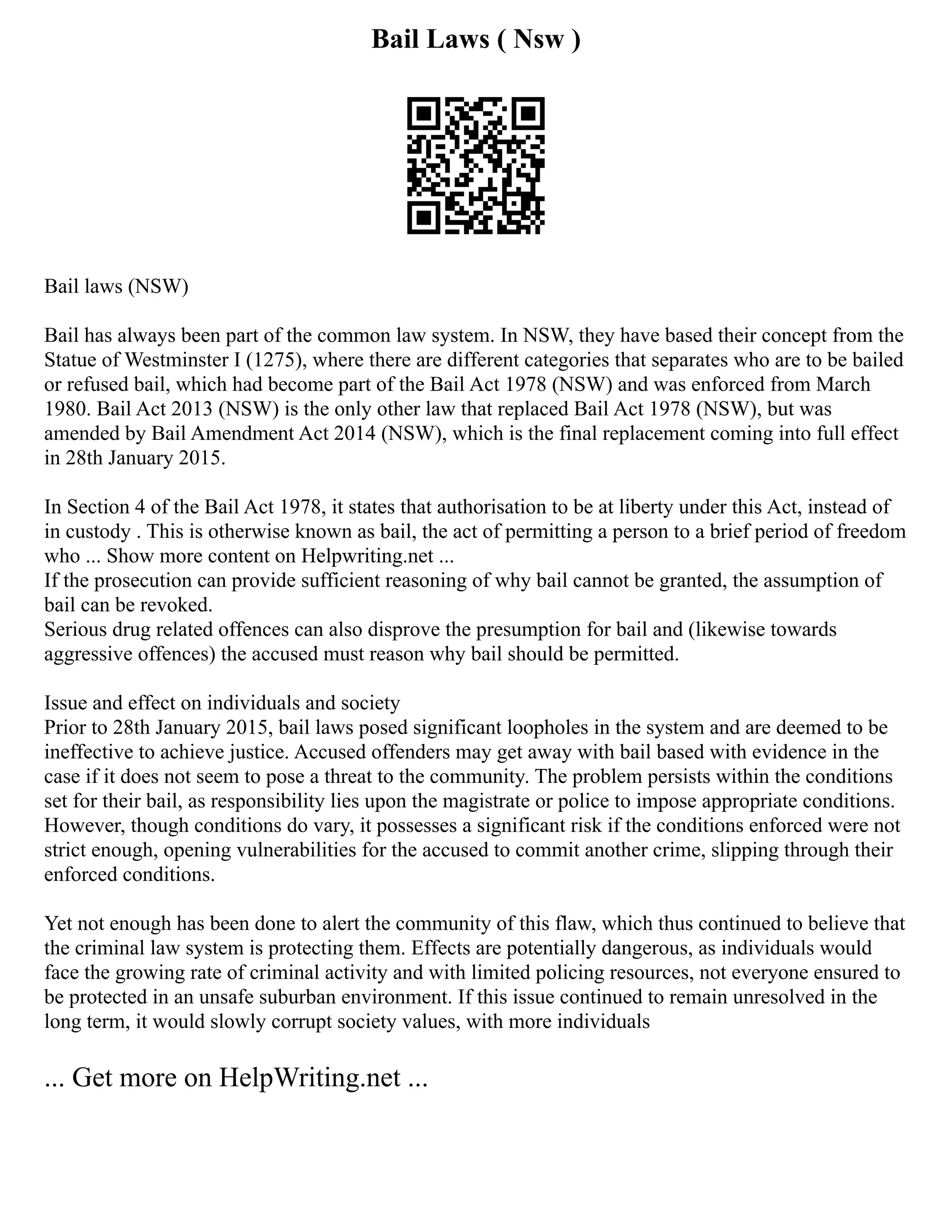 Bail Laws ( Nsw )
Bail laws (NSW)
Bail has always been part of the common law system. In NSW, they have based their concept from the
Statue of Westminster I (1275), where there are different categories that separates who are to be bailed
or refused bail, which had become part of the Bail Act 1978 (NSW) and was enforced from March
1980. Bail Act 2013 (NSW) is the only other law that replaced Bail Act 1978 (NSW), but was
amended by Bail Amendment Act 2014 (NSW), which is the final replacement coming into full effect
in 28th January 2015.
In Section 4 of the Bail Act 1978, it states that authorisation to be at liberty under this Act, instead of
in custody . This is otherwise known as bail, the act of permitting a person to a brief period of freedom
who ... Show more content on Helpwriting.net ...
If the prosecution can provide sufficient reasoning of why bail cannot be granted, the assumption of
bail can be revoked.
Serious drug related offences can also disprove the presumption for bail and (likewise towards
aggressive offences) the accused must reason why bail should be permitted.
Issue and effect on individuals and society
Prior to 28th January 2015, bail laws posed significant loopholes in the system and are deemed to be
ineffective to achieve justice. Accused offenders may get away with bail based with evidence in the
case if it does not seem to pose a threat to the community. The problem persists within the conditions
set for their bail, as responsibility lies upon the magistrate or police to impose appropriate conditions.
However, though conditions do vary, it possesses a significant risk if the conditions enforced were not
strict enough, opening vulnerabilities for the accused to commit another crime, slipping through their
enforced conditions.
Yet not enough has been done to alert the community of this flaw, which thus continued to believe that
the criminal law system is protecting them. Effects are potentially dangerous, as individuals would
face the growing rate of criminal activity and with limited policing resources, not everyone ensured to
be protected in an unsafe suburban environment. If this issue continued to remain unresolved in the
long term, it would slowly corrupt society values, with more individuals
... Get more on HelpWriting.net ...
 