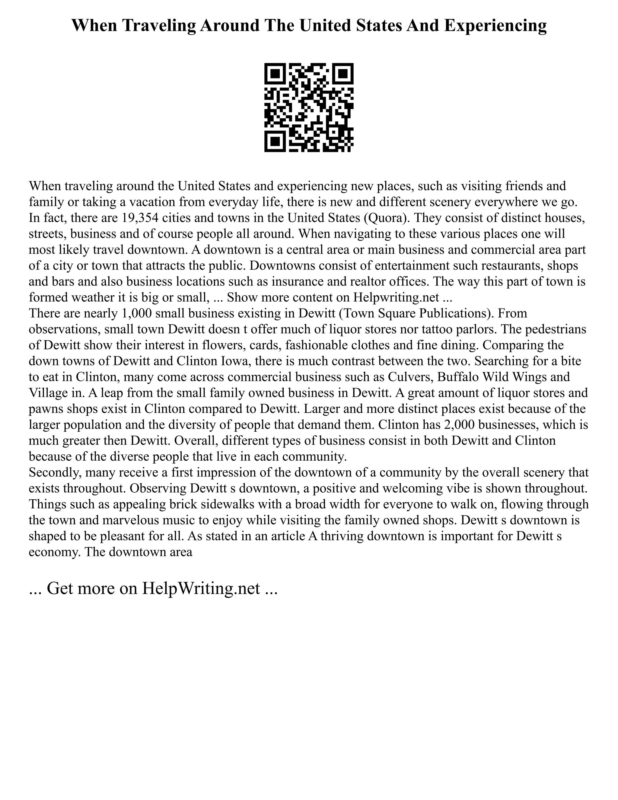 When Traveling Around The United States And Experiencing
When traveling around the United States and experiencing new places, such as visiting friends and
family or taking a vacation from everyday life, there is new and different scenery everywhere we go.
In fact, there are 19,354 cities and towns in the United States (Quora). They consist of distinct houses,
streets, business and of course people all around. When navigating to these various places one will
most likely travel downtown. A downtown is a central area or main business and commercial area part
of a city or town that attracts the public. Downtowns consist of entertainment such restaurants, shops
and bars and also business locations such as insurance and realtor offices. The way this part of town is
formed weather it is big or small, ... Show more content on Helpwriting.net ...
There are nearly 1,000 small business existing in Dewitt (Town Square Publications). From
observations, small town Dewitt doesn t offer much of liquor stores nor tattoo parlors. The pedestrians
of Dewitt show their interest in flowers, cards, fashionable clothes and fine dining. Comparing the
down towns of Dewitt and Clinton Iowa, there is much contrast between the two. Searching for a bite
to eat in Clinton, many come across commercial business such as Culvers, Buffalo Wild Wings and
Village in. A leap from the small family owned business in Dewitt. A great amount of liquor stores and
pawns shops exist in Clinton compared to Dewitt. Larger and more distinct places exist because of the
larger population and the diversity of people that demand them. Clinton has 2,000 businesses, which is
much greater then Dewitt. Overall, different types of business consist in both Dewitt and Clinton
because of the diverse people that live in each community.
Secondly, many receive a first impression of the downtown of a community by the overall scenery that
exists throughout. Observing Dewitt s downtown, a positive and welcoming vibe is shown throughout.
Things such as appealing brick sidewalks with a broad width for everyone to walk on, flowing through
the town and marvelous music to enjoy while visiting the family owned shops. Dewitt s downtown is
shaped to be pleasant for all. As stated in an article A thriving downtown is important for Dewitt s
economy. The downtown area
... Get more on HelpWriting.net ...
 