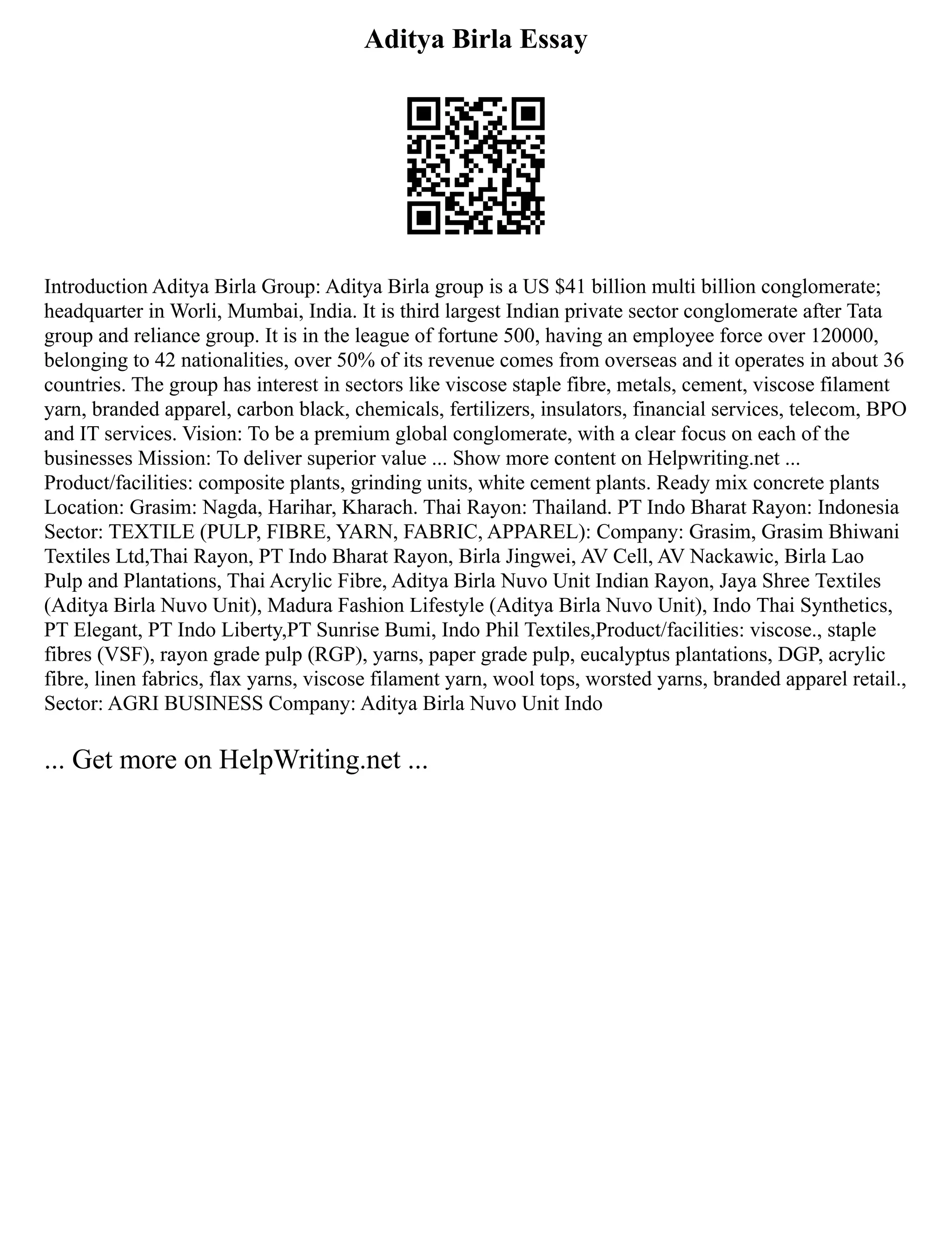 Aditya Birla Essay
Introduction Aditya Birla Group: Aditya Birla group is a US $41 billion multi billion conglomerate;
headquarter in Worli, Mumbai, India. It is third largest Indian private sector conglomerate after Tata
group and reliance group. It is in the league of fortune 500, having an employee force over 120000,
belonging to 42 nationalities, over 50% of its revenue comes from overseas and it operates in about 36
countries. The group has interest in sectors like viscose staple fibre, metals, cement, viscose filament
yarn, branded apparel, carbon black, chemicals, fertilizers, insulators, financial services, telecom, BPO
and IT services. Vision: To be a premium global conglomerate, with a clear focus on each of the
businesses Mission: To deliver superior value ... Show more content on Helpwriting.net ...
Product/facilities: composite plants, grinding units, white cement plants. Ready mix concrete plants
Location: Grasim: Nagda, Harihar, Kharach. Thai Rayon: Thailand. PT Indo Bharat Rayon: Indonesia
Sector: TEXTILE (PULP, FIBRE, YARN, FABRIC, APPAREL): Company: Grasim, Grasim Bhiwani
Textiles Ltd,Thai Rayon, PT Indo Bharat Rayon, Birla Jingwei, AV Cell, AV Nackawic, Birla Lao
Pulp and Plantations, Thai Acrylic Fibre, Aditya Birla Nuvo Unit Indian Rayon, Jaya Shree Textiles
(Aditya Birla Nuvo Unit), Madura Fashion Lifestyle (Aditya Birla Nuvo Unit), Indo Thai Synthetics,
PT Elegant, PT Indo Liberty,PT Sunrise Bumi, Indo Phil Textiles,Product/facilities: viscose., staple
fibres (VSF), rayon grade pulp (RGP), yarns, paper grade pulp, eucalyptus plantations, DGP, acrylic
fibre, linen fabrics, flax yarns, viscose filament yarn, wool tops, worsted yarns, branded apparel retail.,
Sector: AGRI BUSINESS Company: Aditya Birla Nuvo Unit Indo
... Get more on HelpWriting.net ...
 