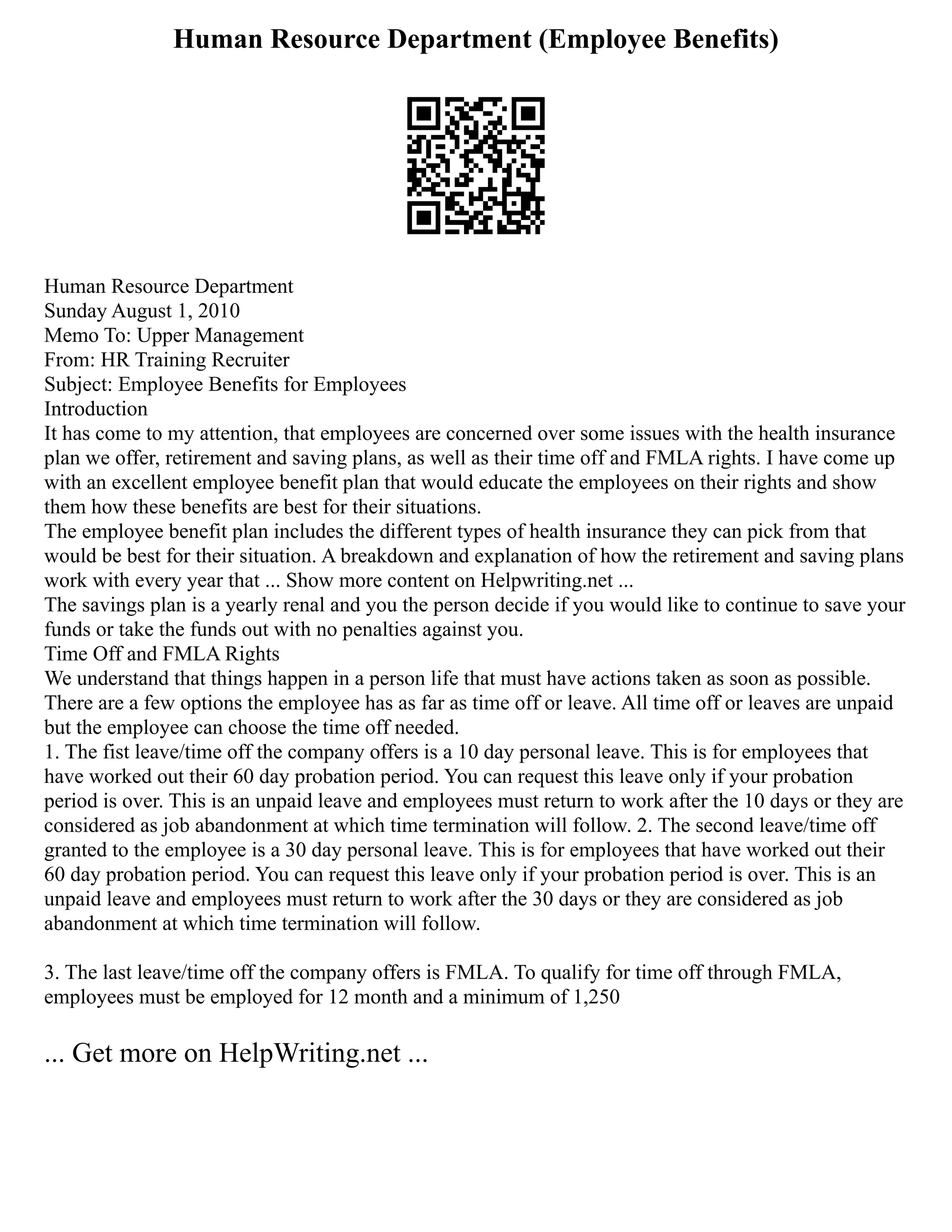 Human Resource Department (Employee Benefits)
Human Resource Department
Sunday August 1, 2010
Memo To: Upper Management
From: HR Training Recruiter
Subject: Employee Benefits for Employees
Introduction
It has come to my attention, that employees are concerned over some issues with the health insurance
plan we offer, retirement and saving plans, as well as their time off and FMLA rights. I have come up
with an excellent employee benefit plan that would educate the employees on their rights and show
them how these benefits are best for their situations.
The employee benefit plan includes the different types of health insurance they can pick from that
would be best for their situation. A breakdown and explanation of how the retirement and saving plans
work with every year that ... Show more content on Helpwriting.net ...
The savings plan is a yearly renal and you the person decide if you would like to continue to save your
funds or take the funds out with no penalties against you.
Time Off and FMLA Rights
We understand that things happen in a person life that must have actions taken as soon as possible.
There are a few options the employee has as far as time off or leave. All time off or leaves are unpaid
but the employee can choose the time off needed.
1. The fist leave/time off the company offers is a 10 day personal leave. This is for employees that
have worked out their 60 day probation period. You can request this leave only if your probation
period is over. This is an unpaid leave and employees must return to work after the 10 days or they are
considered as job abandonment at which time termination will follow. 2. The second leave/time off
granted to the employee is a 30 day personal leave. This is for employees that have worked out their
60 day probation period. You can request this leave only if your probation period is over. This is an
unpaid leave and employees must return to work after the 30 days or they are considered as job
abandonment at which time termination will follow.
3. The last leave/time off the company offers is FMLA. To qualify for time off through FMLA,
employees must be employed for 12 month and a minimum of 1,250
... Get more on HelpWriting.net ...
 