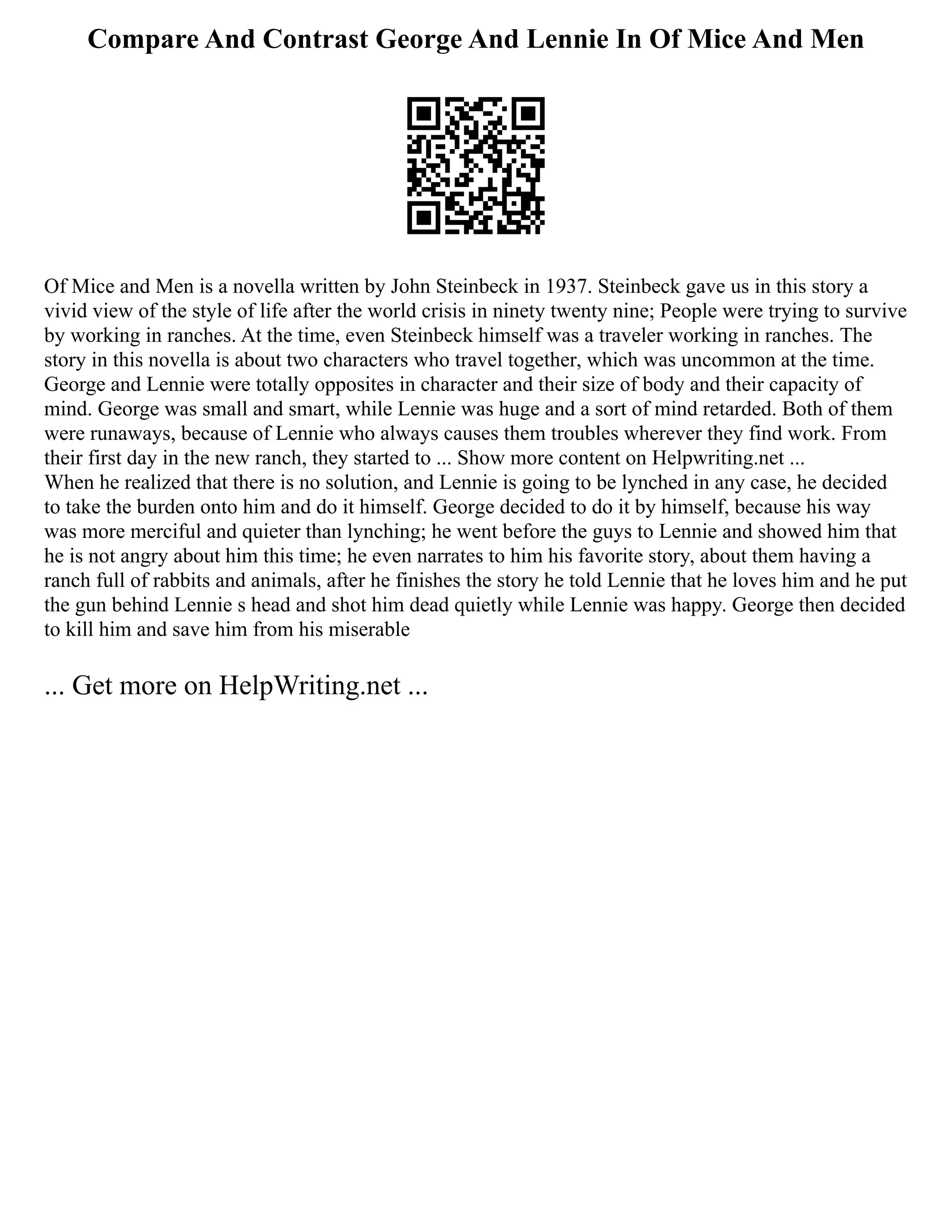 Compare And Contrast George And Lennie In Of Mice And Men
Of Mice and Men is a novella written by John Steinbeck in 1937. Steinbeck gave us in this story a
vivid view of the style of life after the world crisis in ninety twenty nine; People were trying to survive
by working in ranches. At the time, even Steinbeck himself was a traveler working in ranches. The
story in this novella is about two characters who travel together, which was uncommon at the time.
George and Lennie were totally opposites in character and their size of body and their capacity of
mind. George was small and smart, while Lennie was huge and a sort of mind retarded. Both of them
were runaways, because of Lennie who always causes them troubles wherever they find work. From
their first day in the new ranch, they started to ... Show more content on Helpwriting.net ...
When he realized that there is no solution, and Lennie is going to be lynched in any case, he decided
to take the burden onto him and do it himself. George decided to do it by himself, because his way
was more merciful and quieter than lynching; he went before the guys to Lennie and showed him that
he is not angry about him this time; he even narrates to him his favorite story, about them having a
ranch full of rabbits and animals, after he finishes the story he told Lennie that he loves him and he put
the gun behind Lennie s head and shot him dead quietly while Lennie was happy. George then decided
to kill him and save him from his miserable
... Get more on HelpWriting.net ...
 