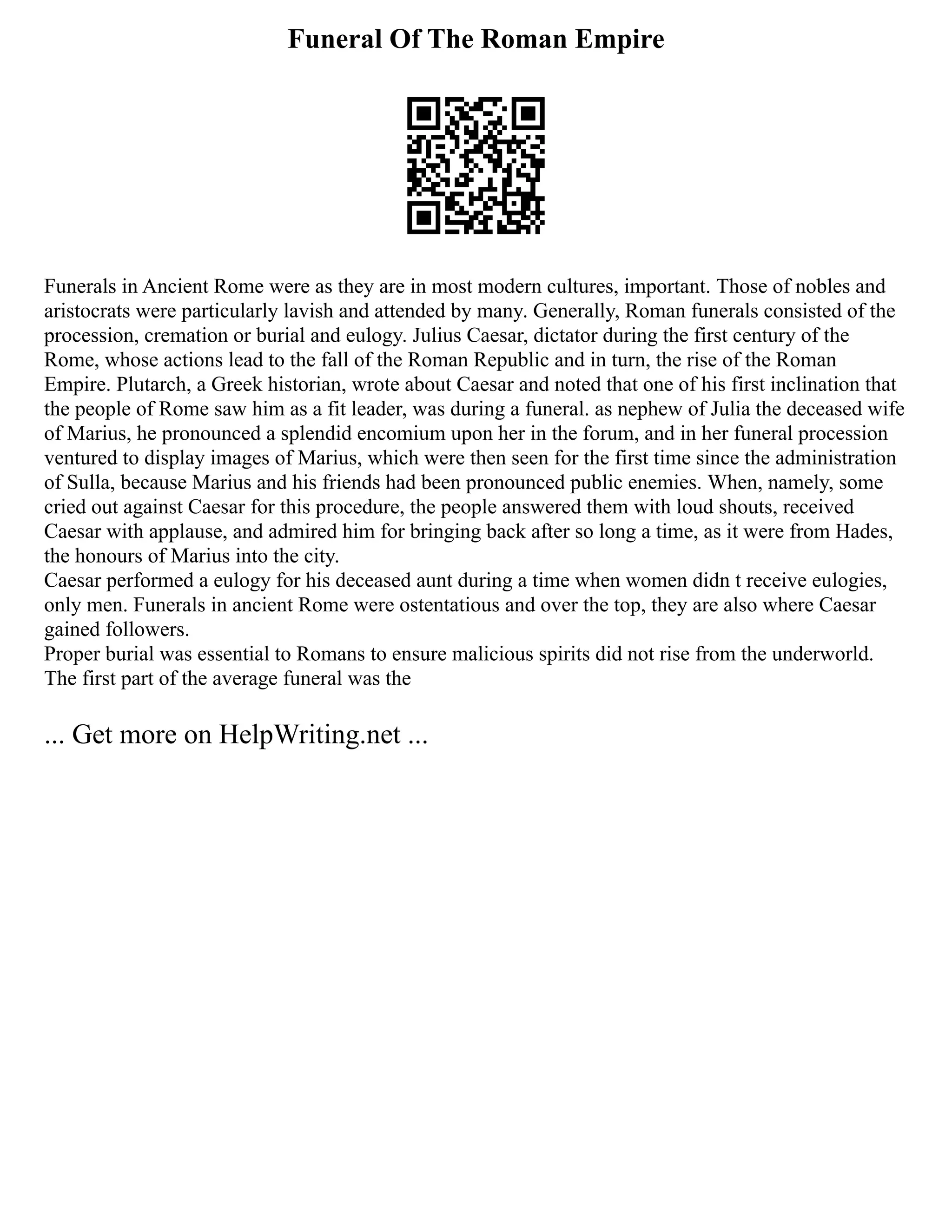 Funeral Of The Roman Empire
Funerals in Ancient Rome were as they are in most modern cultures, important. Those of nobles and
aristocrats were particularly lavish and attended by many. Generally, Roman funerals consisted of the
procession, cremation or burial and eulogy. Julius Caesar, dictator during the first century of the
Rome, whose actions lead to the fall of the Roman Republic and in turn, the rise of the Roman
Empire. Plutarch, a Greek historian, wrote about Caesar and noted that one of his first inclination that
the people of Rome saw him as a fit leader, was during a funeral. as nephew of Julia the deceased wife
of Marius, he pronounced a splendid encomium upon her in the forum, and in her funeral procession
ventured to display images of Marius, which were then seen for the first time since the administration
of Sulla, because Marius and his friends had been pronounced public enemies. When, namely, some
cried out against Caesar for this procedure, the people answered them with loud shouts, received
Caesar with applause, and admired him for bringing back after so long a time, as it were from Hades,
the honours of Marius into the city.
Caesar performed a eulogy for his deceased aunt during a time when women didn t receive eulogies,
only men. Funerals in ancient Rome were ostentatious and over the top, they are also where Caesar
gained followers.
Proper burial was essential to Romans to ensure malicious spirits did not rise from the underworld.
The first part of the average funeral was the
... Get more on HelpWriting.net ...
 