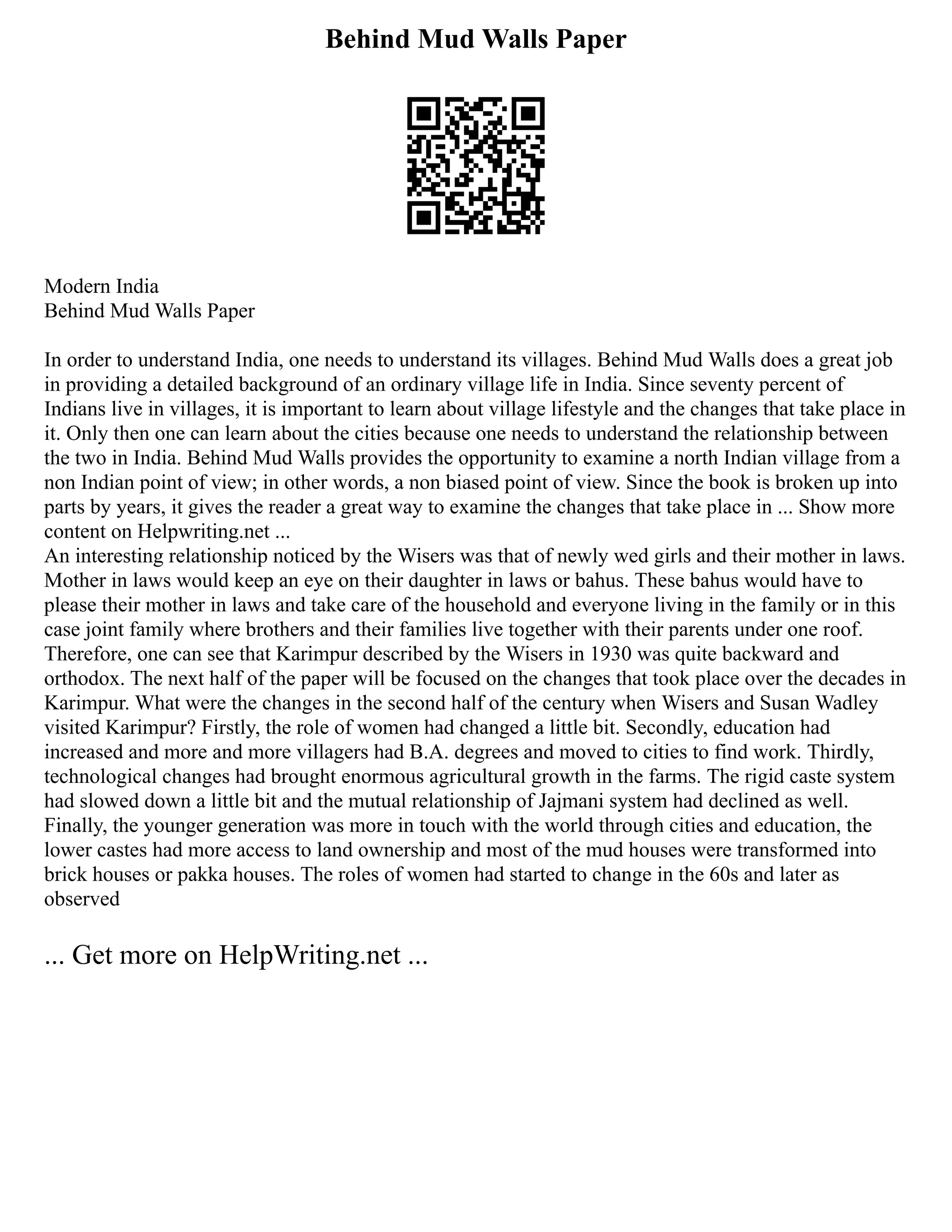 Behind Mud Walls Paper
Modern India
Behind Mud Walls Paper
In order to understand India, one needs to understand its villages. Behind Mud Walls does a great job
in providing a detailed background of an ordinary village life in India. Since seventy percent of
Indians live in villages, it is important to learn about village lifestyle and the changes that take place in
it. Only then one can learn about the cities because one needs to understand the relationship between
the two in India. Behind Mud Walls provides the opportunity to examine a north Indian village from a
non Indian point of view; in other words, a non biased point of view. Since the book is broken up into
parts by years, it gives the reader a great way to examine the changes that take place in ... Show more
content on Helpwriting.net ...
An interesting relationship noticed by the Wisers was that of newly wed girls and their mother in laws.
Mother in laws would keep an eye on their daughter in laws or bahus. These bahus would have to
please their mother in laws and take care of the household and everyone living in the family or in this
case joint family where brothers and their families live together with their parents under one roof.
Therefore, one can see that Karimpur described by the Wisers in 1930 was quite backward and
orthodox. The next half of the paper will be focused on the changes that took place over the decades in
Karimpur. What were the changes in the second half of the century when Wisers and Susan Wadley
visited Karimpur? Firstly, the role of women had changed a little bit. Secondly, education had
increased and more and more villagers had B.A. degrees and moved to cities to find work. Thirdly,
technological changes had brought enormous agricultural growth in the farms. The rigid caste system
had slowed down a little bit and the mutual relationship of Jajmani system had declined as well.
Finally, the younger generation was more in touch with the world through cities and education, the
lower castes had more access to land ownership and most of the mud houses were transformed into
brick houses or pakka houses. The roles of women had started to change in the 60s and later as
observed
... Get more on HelpWriting.net ...
 
