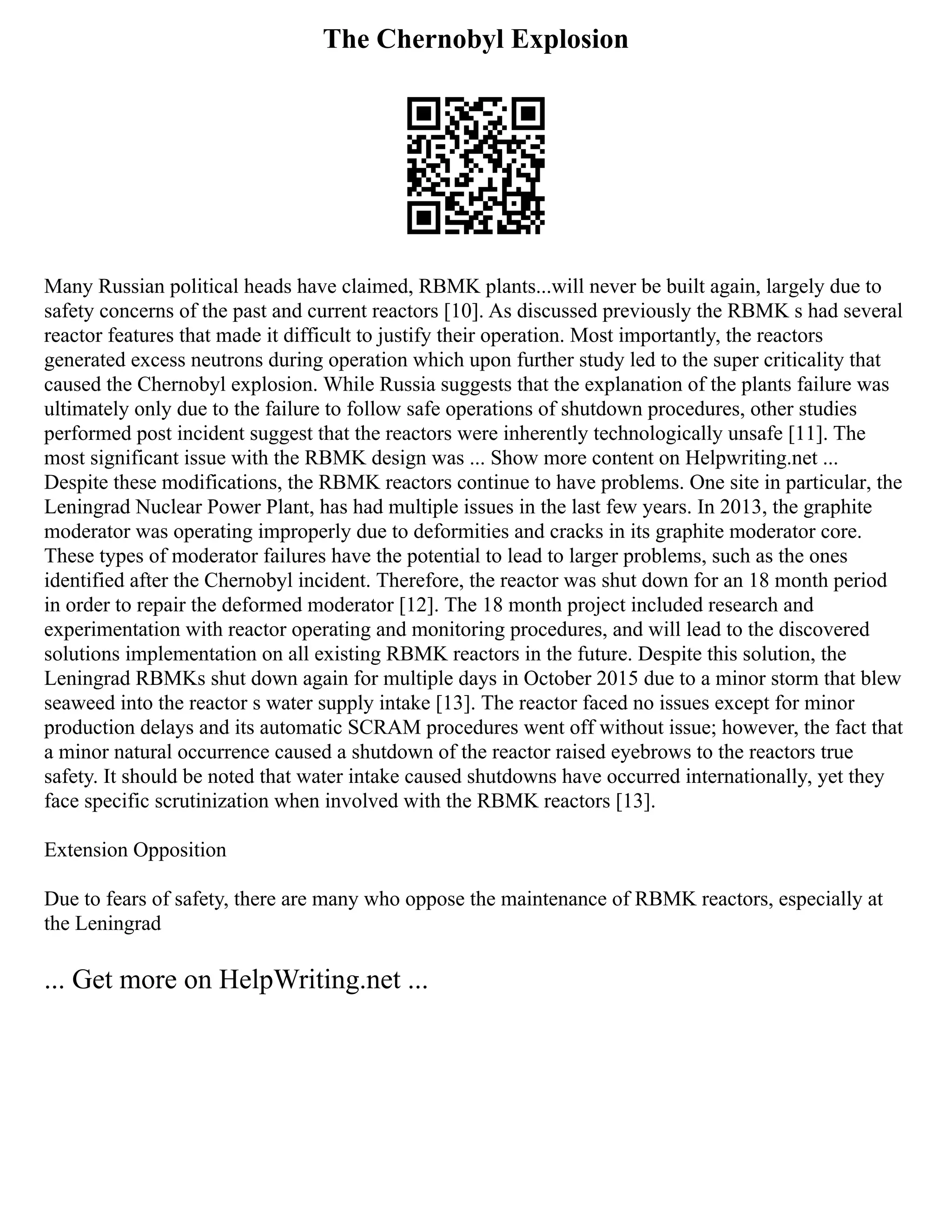 The Chernobyl Explosion
Many Russian political heads have claimed, RBMK plants...will never be built again, largely due to
safety concerns of the past and current reactors [10]. As discussed previously the RBMK s had several
reactor features that made it difficult to justify their operation. Most importantly, the reactors
generated excess neutrons during operation which upon further study led to the super criticality that
caused the Chernobyl explosion. While Russia suggests that the explanation of the plants failure was
ultimately only due to the failure to follow safe operations of shutdown procedures, other studies
performed post incident suggest that the reactors were inherently technologically unsafe [11]. The
most significant issue with the RBMK design was ... Show more content on Helpwriting.net ...
Despite these modifications, the RBMK reactors continue to have problems. One site in particular, the
Leningrad Nuclear Power Plant, has had multiple issues in the last few years. In 2013, the graphite
moderator was operating improperly due to deformities and cracks in its graphite moderator core.
These types of moderator failures have the potential to lead to larger problems, such as the ones
identified after the Chernobyl incident. Therefore, the reactor was shut down for an 18 month period
in order to repair the deformed moderator [12]. The 18 month project included research and
experimentation with reactor operating and monitoring procedures, and will lead to the discovered
solutions implementation on all existing RBMK reactors in the future. Despite this solution, the
Leningrad RBMKs shut down again for multiple days in October 2015 due to a minor storm that blew
seaweed into the reactor s water supply intake [13]. The reactor faced no issues except for minor
production delays and its automatic SCRAM procedures went off without issue; however, the fact that
a minor natural occurrence caused a shutdown of the reactor raised eyebrows to the reactors true
safety. It should be noted that water intake caused shutdowns have occurred internationally, yet they
face specific scrutinization when involved with the RBMK reactors [13].
Extension Opposition
Due to fears of safety, there are many who oppose the maintenance of RBMK reactors, especially at
the Leningrad
... Get more on HelpWriting.net ...
 